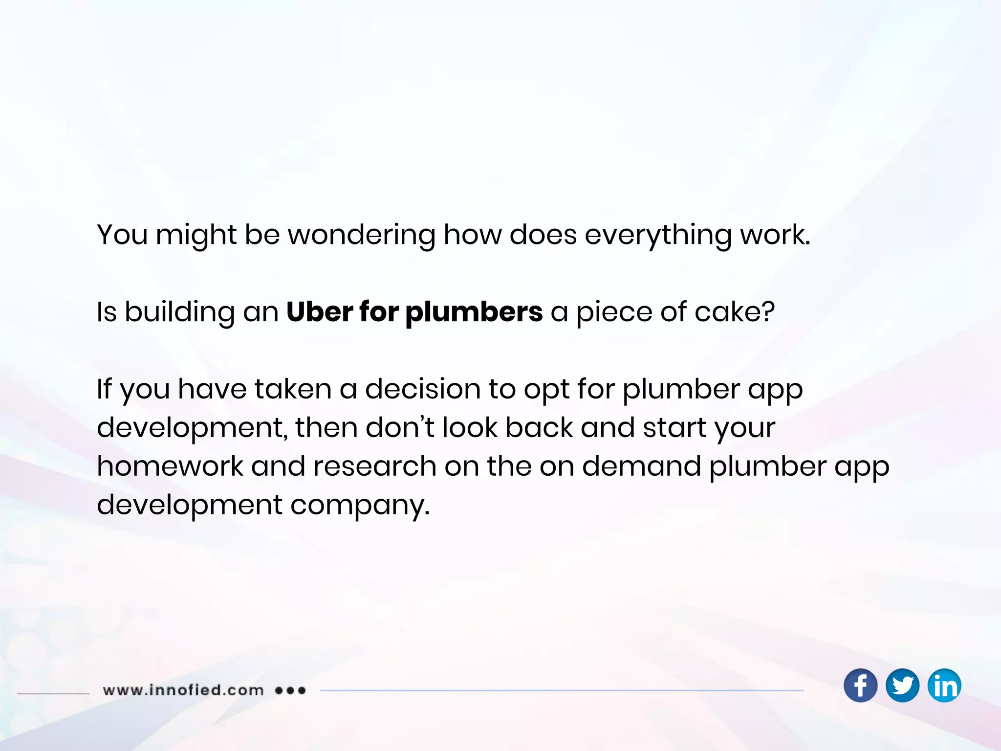 You might be wondering how does everything work.
Is building an Uber for plumbers a piece of cake?
If you have taken a decision to opt for plumber app
development, then don’t look back and start your
homework and research on the on demand plumber app
development company.
 