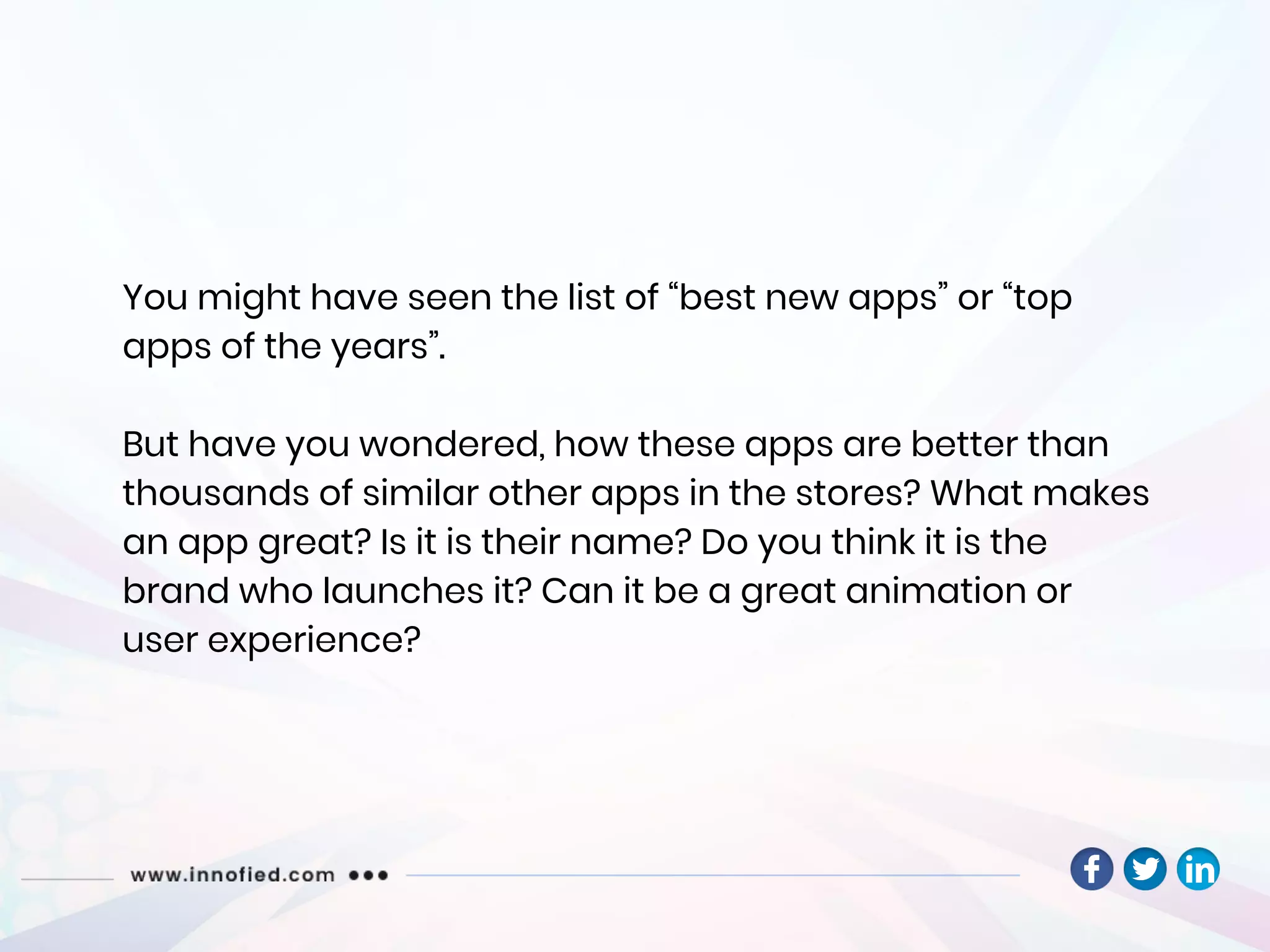 You might have seen the list of “best new apps” or “top
apps of the years”.
But have you wondered, how these apps are better than
thousands of similar other apps in the stores? What makes
an app great? Is it is their name? Do you think it is the
brand who launches it? Can it be a great animation or
user experience?
 