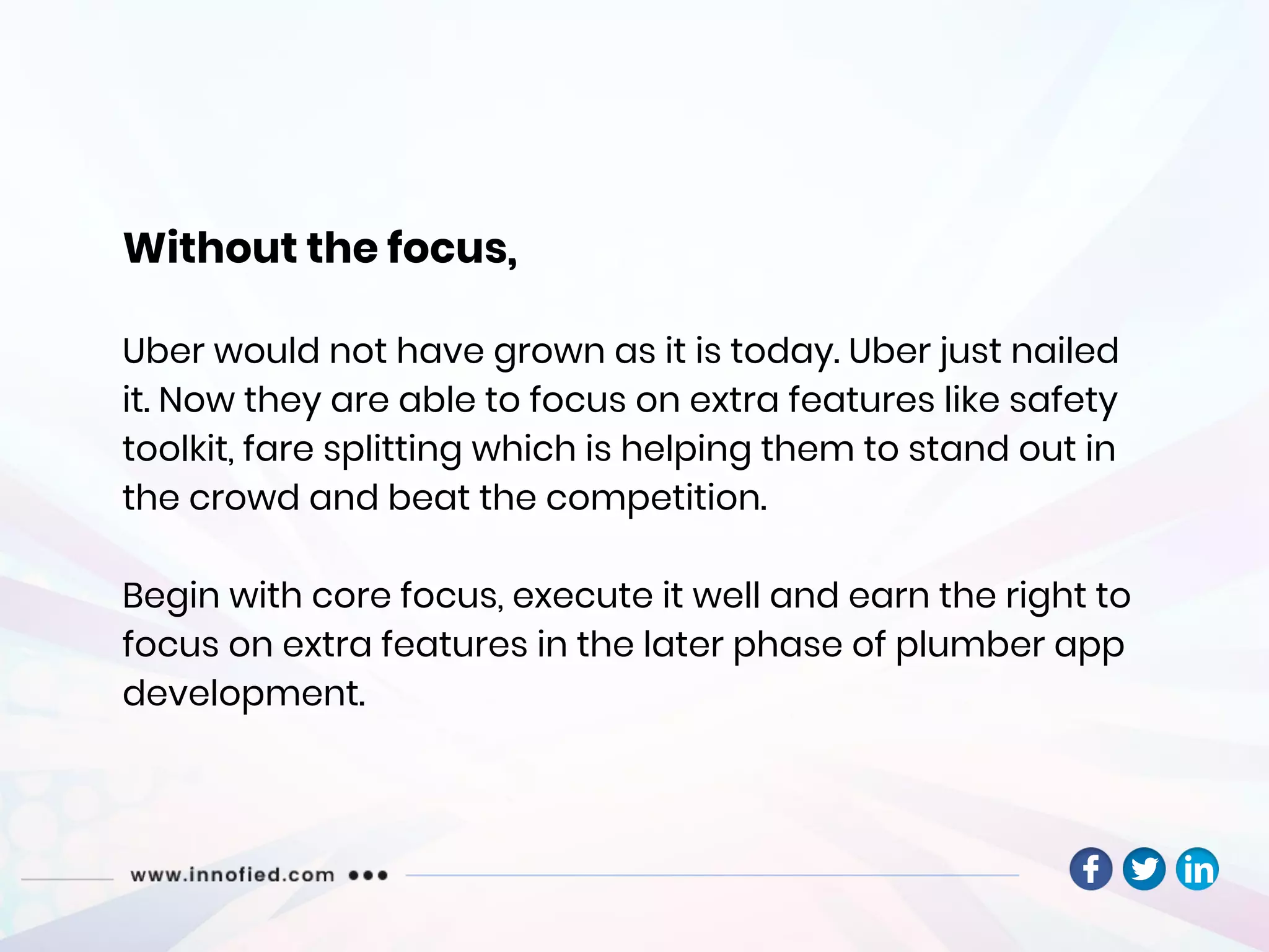 Without the focus,
Uber would not have grown as it is today. Uber just nailed
it. Now they are able to focus on extra features like safety
toolkit, fare splitting which is helping them to stand out in
the crowd and beat the competition.
Begin with core focus, execute it well and earn the right to
focus on extra features in the later phase of plumber app
development.
 