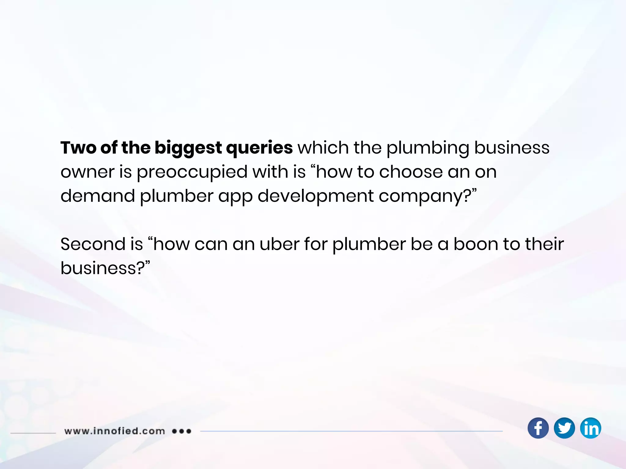 Two of the biggest queries which the plumbing business
owner is preoccupied with is “how to choose an on
demand plumber app development company?”
Second is “how can an uber for plumber be a boon to their
business?”
 