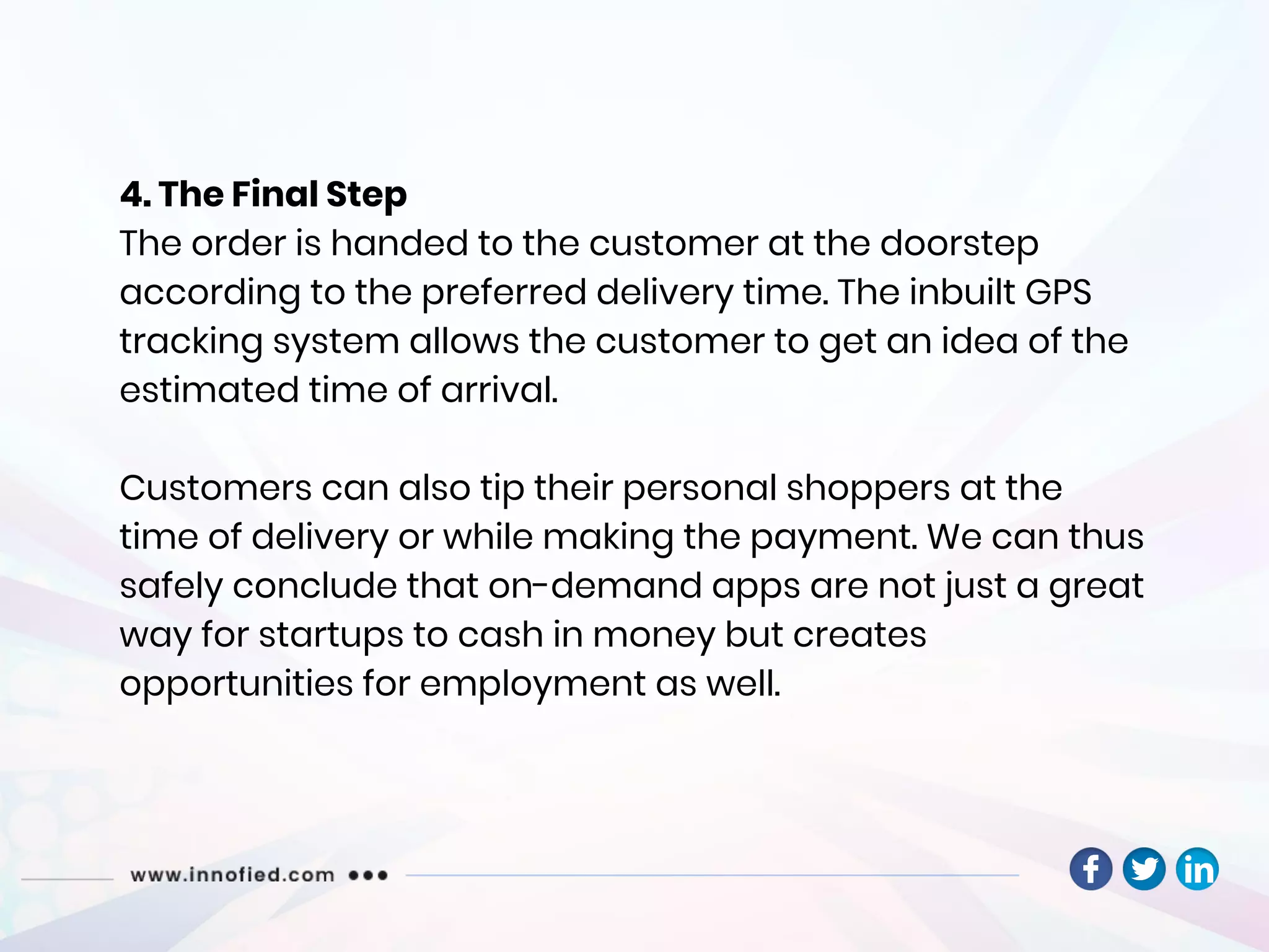 4. The Final Step
The order is handed to the customer at the doorstep
according to the preferred delivery time. The inbuilt GPS
tracking system allows the customer to get an idea of the
estimated time of arrival.
Customers can also tip their personal shoppers at the
time of delivery or while making the payment. We can thus
safely conclude that on-demand apps are not just a great
way for startups to cash in money but creates
opportunities for employment as well.
 