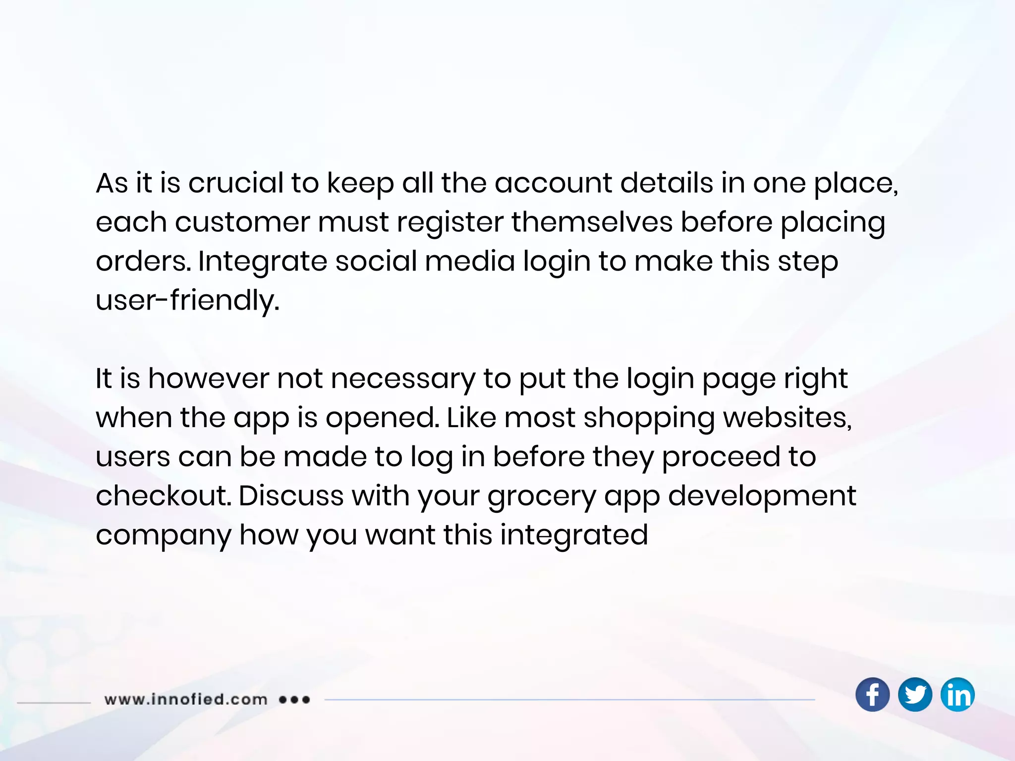 As it is crucial to keep all the account details in one place,
each customer must register themselves before placing
orders. Integrate social media login to make this step
user-friendly.
It is however not necessary to put the login page right
when the app is opened. Like most shopping websites,
users can be made to log in before they proceed to
checkout. Discuss with your grocery app development
company how you want this integrated
 