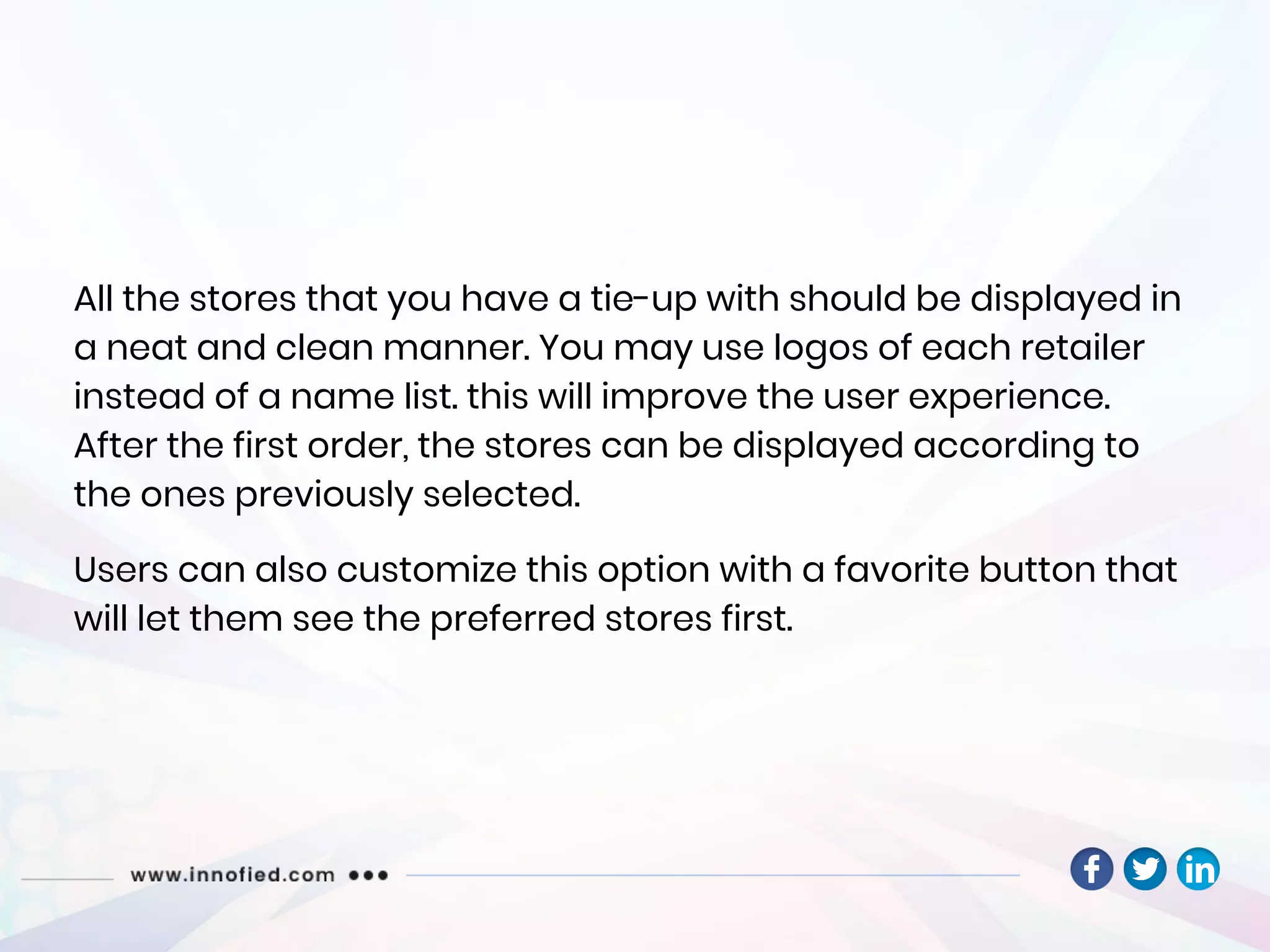 All the stores that you have a tie-up with should be displayed in
a neat and clean manner. You may use logos of each retailer
instead of a name list. this will improve the user experience.
After the first order, the stores can be displayed according to
the ones previously selected.
Users can also customize this option with a favorite button that
will let them see the preferred stores first.
 