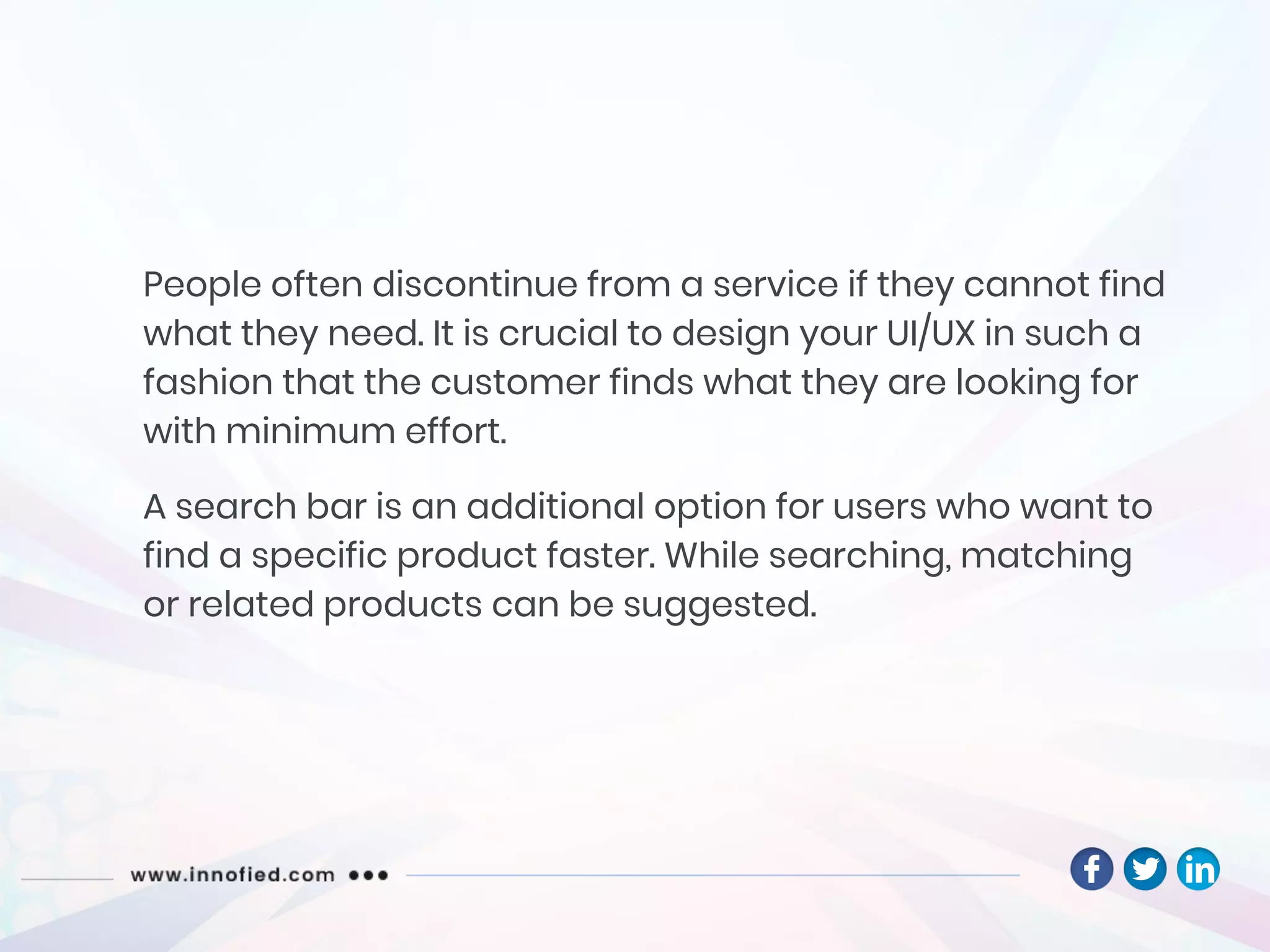 People often discontinue from a service if they cannot find
what they need. It is crucial to design your UI/UX in such a
fashion that the customer finds what they are looking for
with minimum effort.
A search bar is an additional option for users who want to
find a specific product faster. While searching, matching
or related products can be suggested.
 