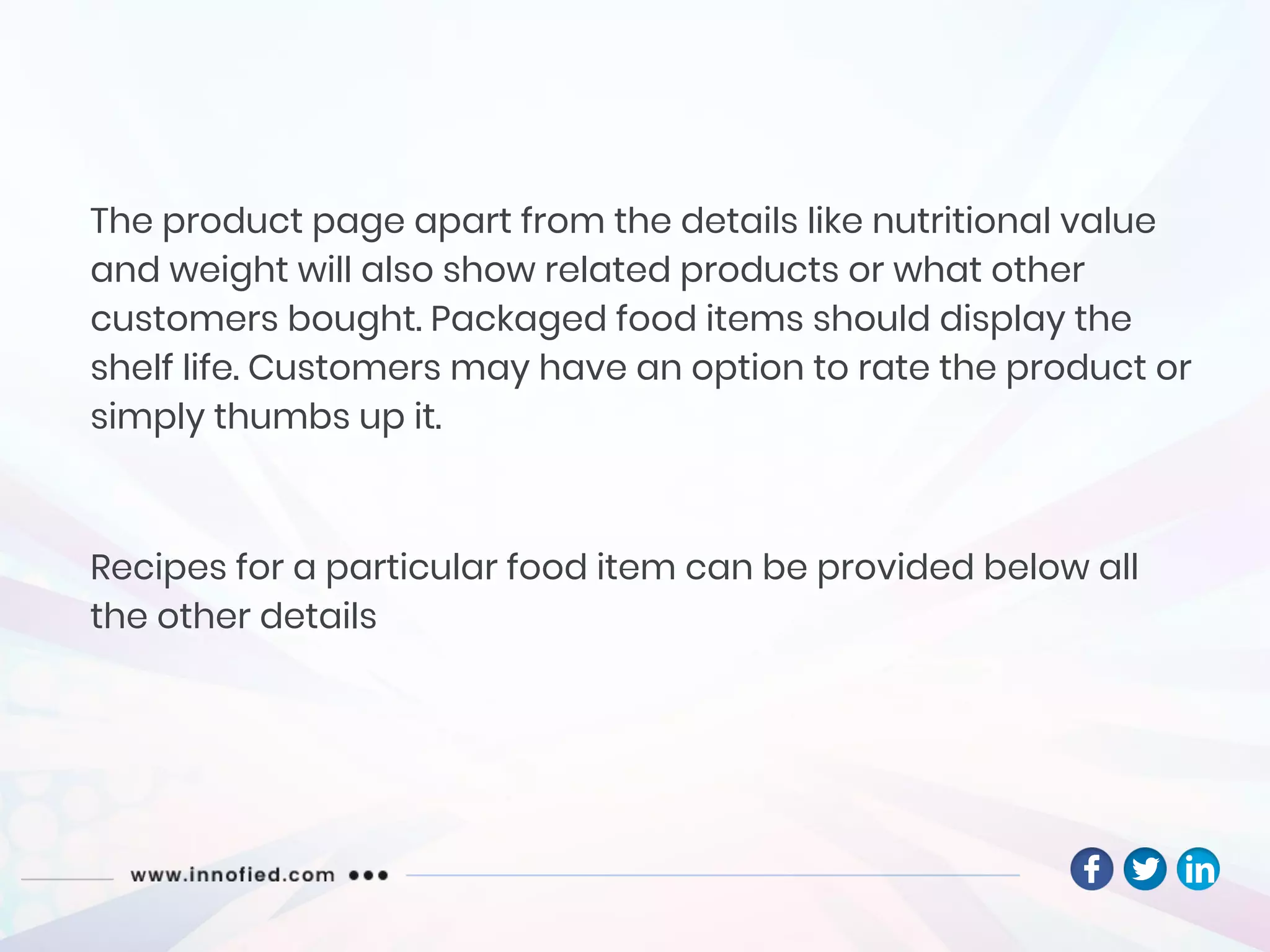 The product page apart from the details like nutritional value
and weight will also show related products or what other
customers bought. Packaged food items should display the
shelf life. Customers may have an option to rate the product or
simply thumbs up it.
Recipes for a particular food item can be provided below all
the other details
 