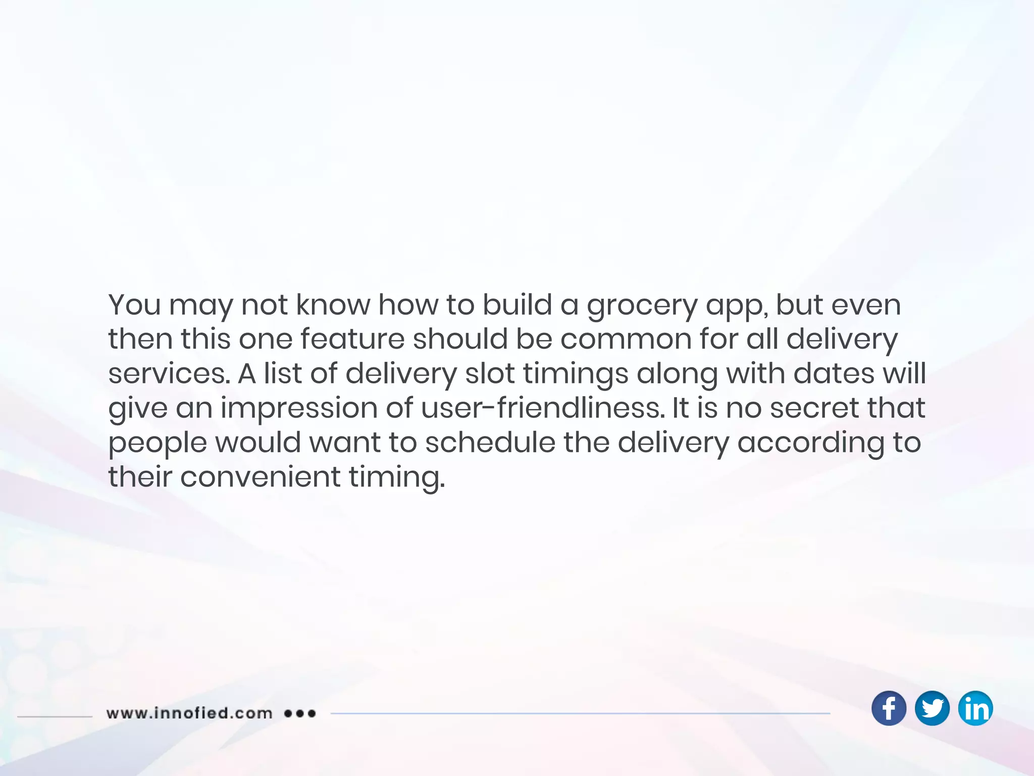 You may not know how to build a grocery app, but even
then this one feature should be common for all delivery
services. A list of delivery slot timings along with dates will
give an impression of user-friendliness. It is no secret that
people would want to schedule the delivery according to
their convenient timing.
 