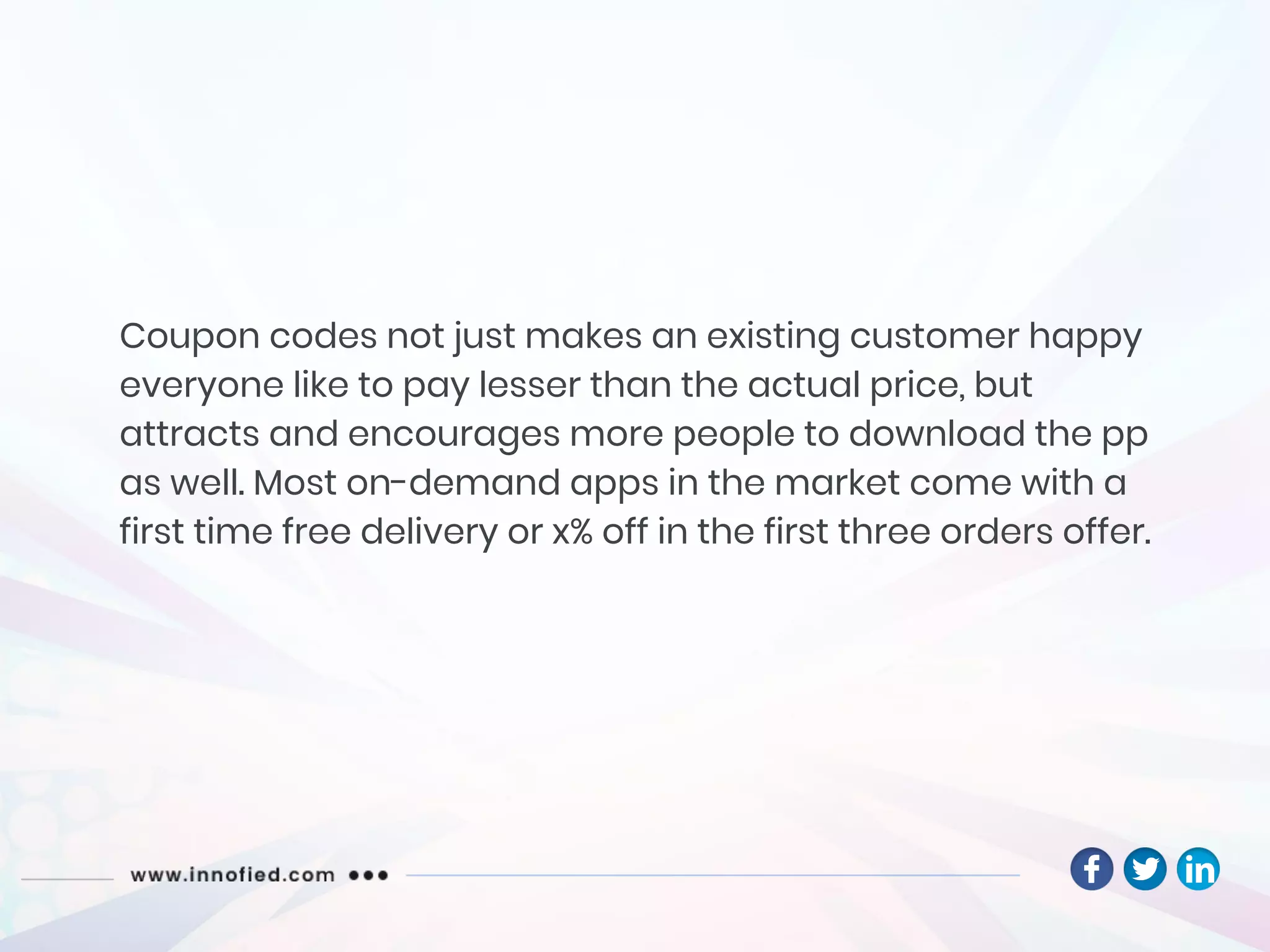 Coupon codes not just makes an existing customer happy
everyone like to pay lesser than the actual price, but
attracts and encourages more people to download the pp
as well. Most on-demand apps in the market come with a
first time free delivery or x% off in the first three orders offer.
 