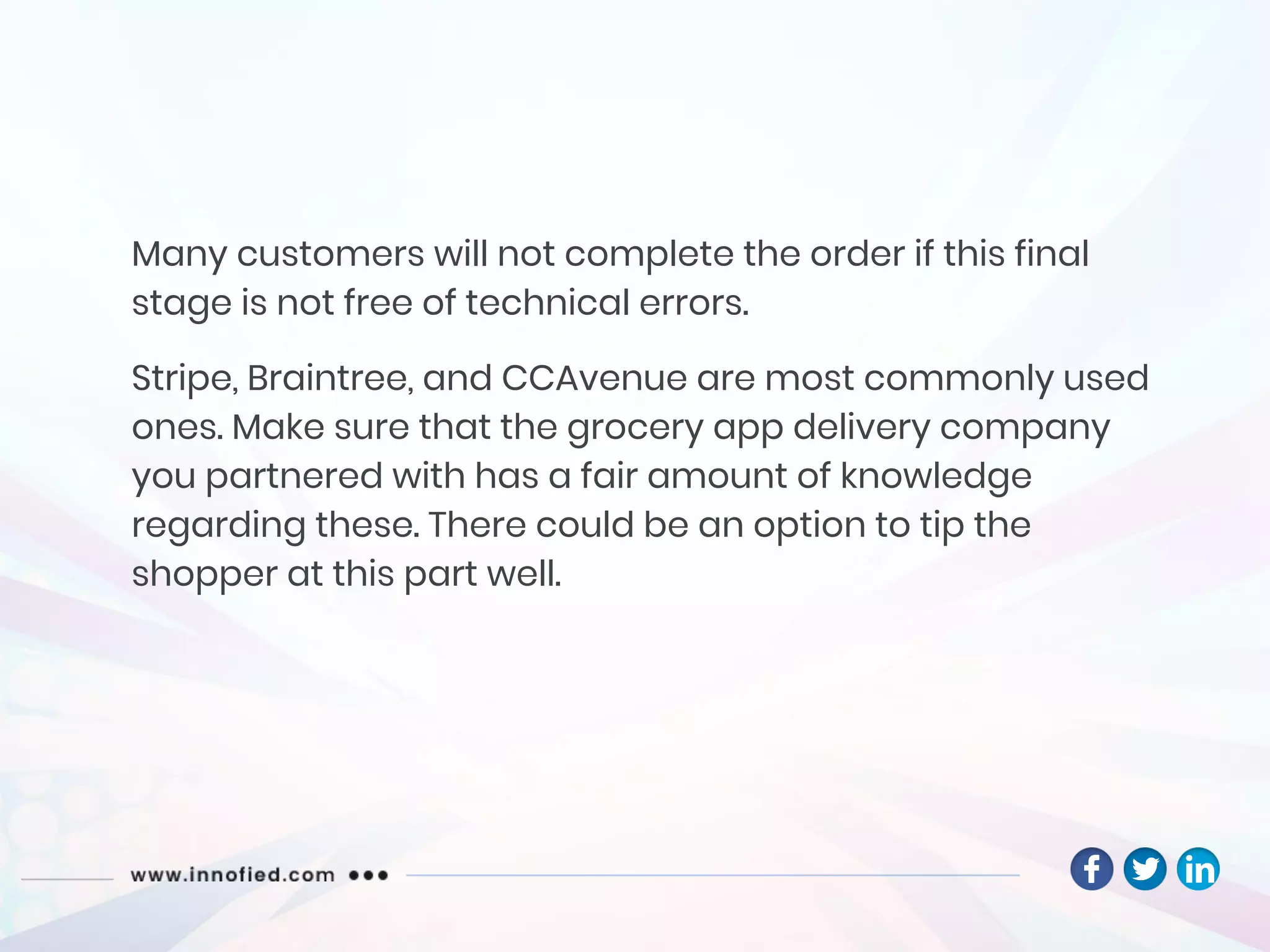 Many customers will not complete the order if this final
stage is not free of technical errors.
Stripe, Braintree, and CCAvenue are most commonly used
ones. Make sure that the grocery app delivery company
you partnered with has a fair amount of knowledge
regarding these. There could be an option to tip the
shopper at this part well.
 