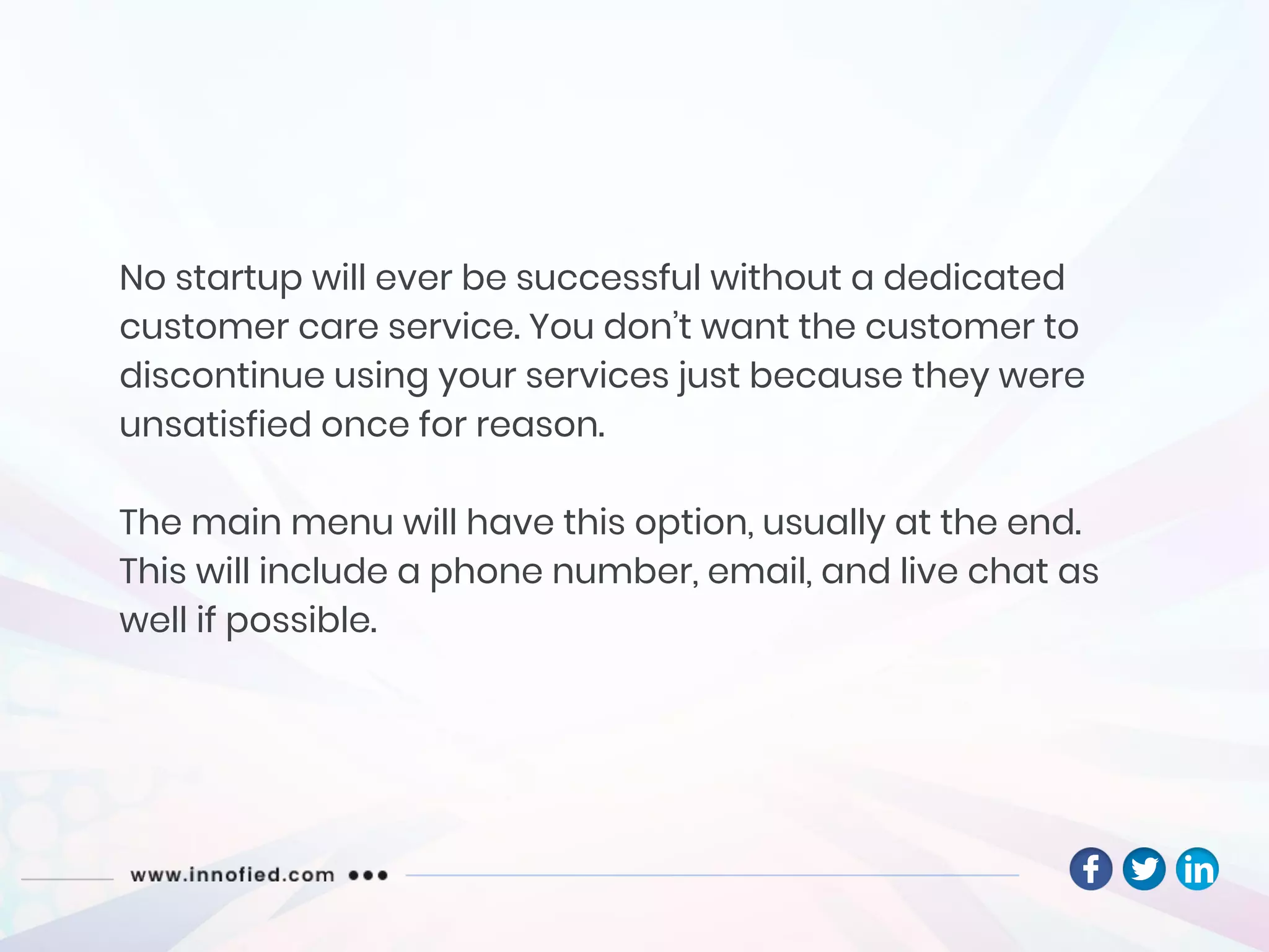 No startup will ever be successful without a dedicated
customer care service. You don’t want the customer to
discontinue using your services just because they were
unsatisfied once for reason.
The main menu will have this option, usually at the end.
This will include a phone number, email, and live chat as
well if possible.
 