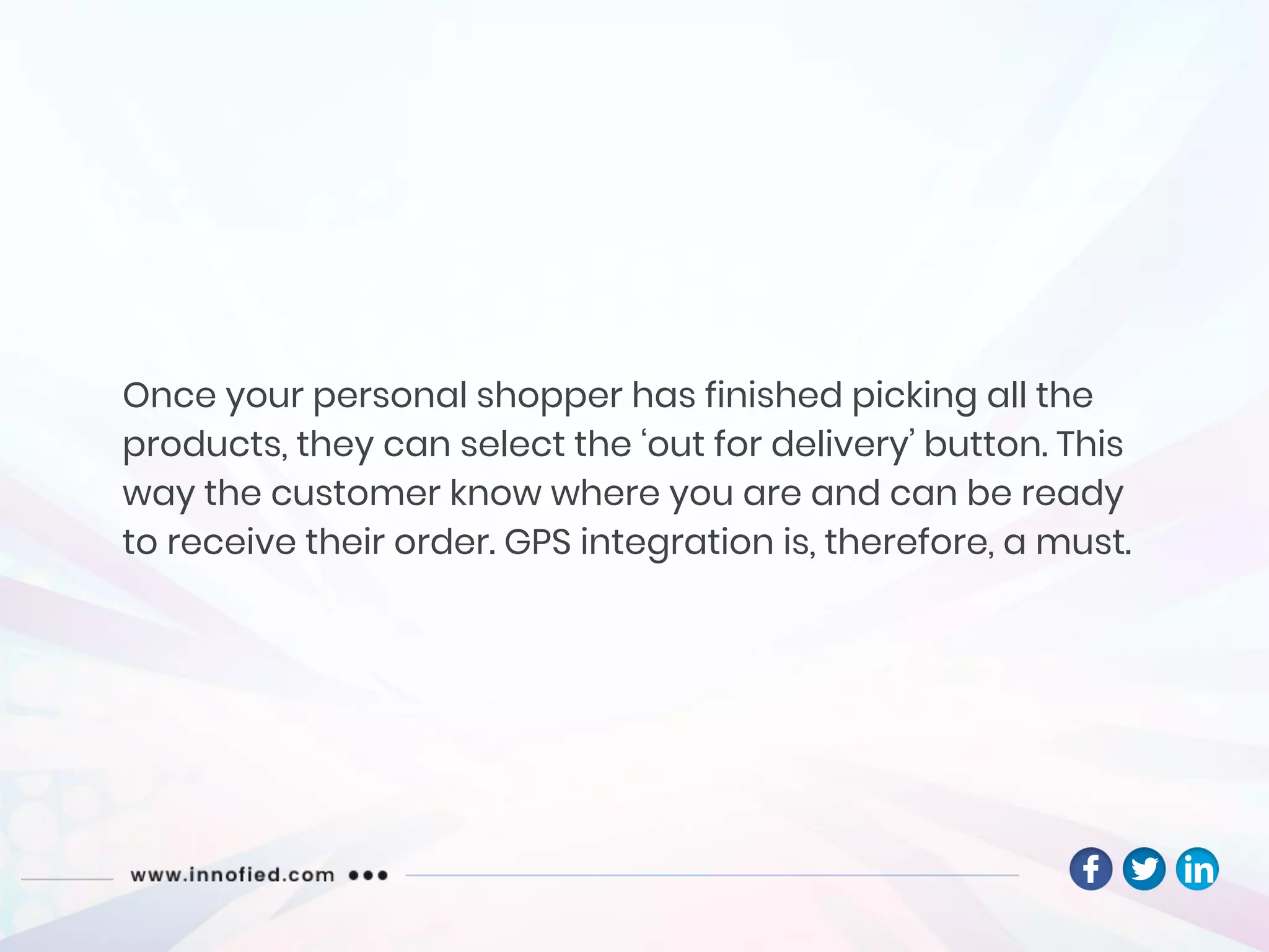 Once your personal shopper has finished picking all the
products, they can select the ‘out for delivery’ button. This
way the customer know where you are and can be ready
to receive their order. GPS integration is, therefore, a must.
 