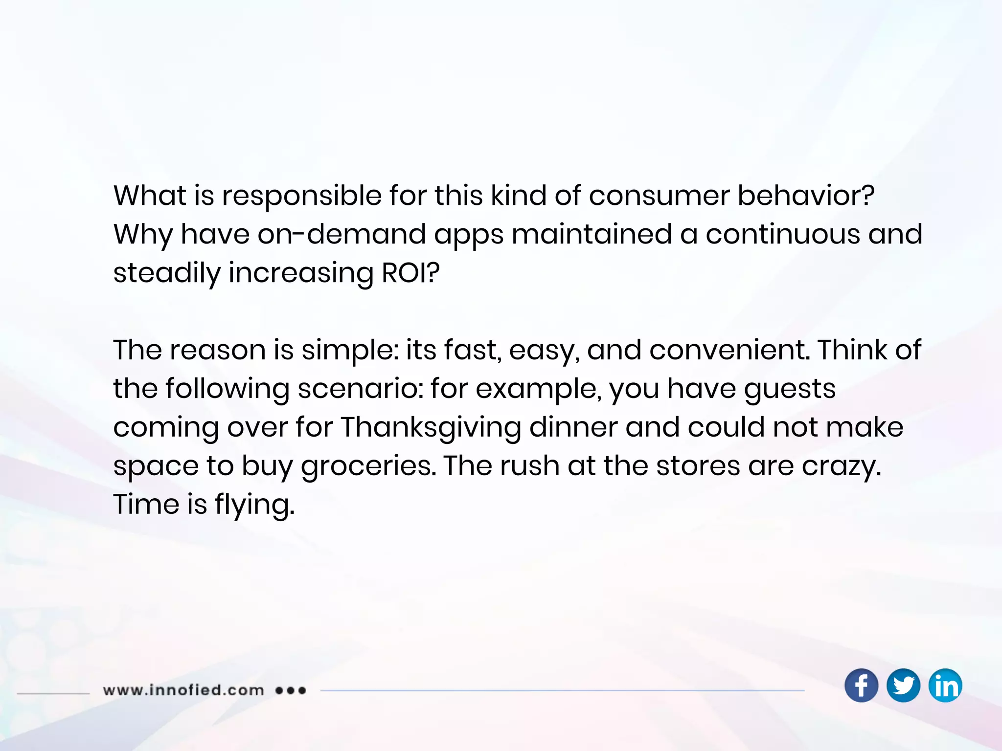 What is responsible for this kind of consumer behavior?
Why have on-demand apps maintained a continuous and
steadily increasing ROI?
The reason is simple: its fast, easy, and convenient. Think of
the following scenario: for example, you have guests
coming over for Thanksgiving dinner and could not make
space to buy groceries. The rush at the stores are crazy.
Time is flying.
 