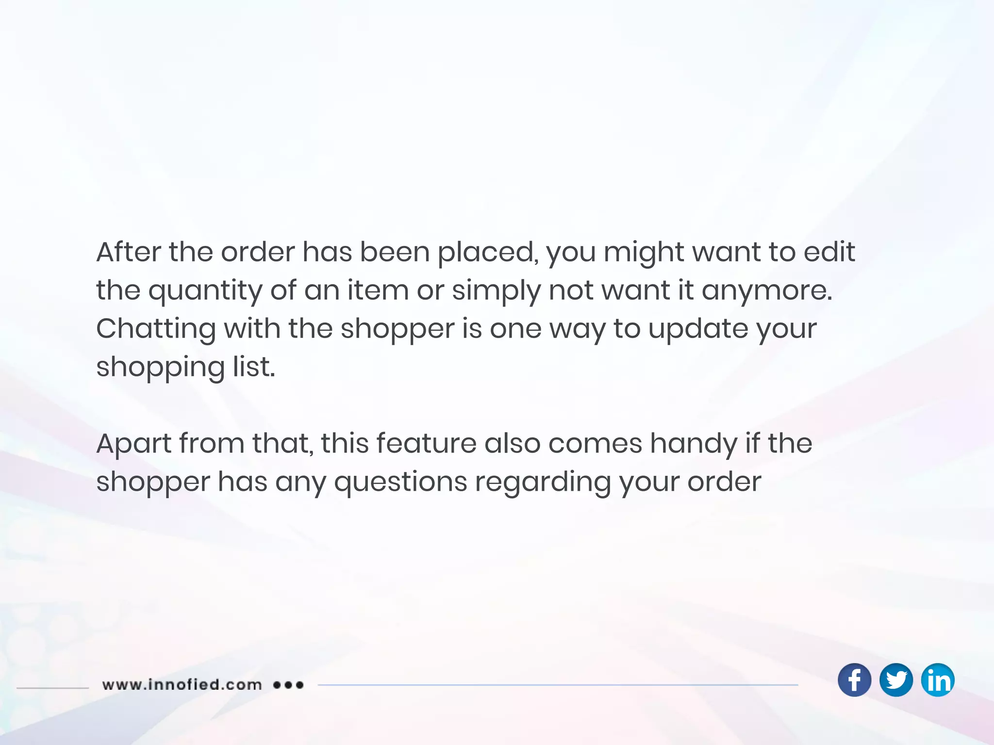 After the order has been placed, you might want to edit
the quantity of an item or simply not want it anymore.
Chatting with the shopper is one way to update your
shopping list.
Apart from that, this feature also comes handy if the
shopper has any questions regarding your order
 