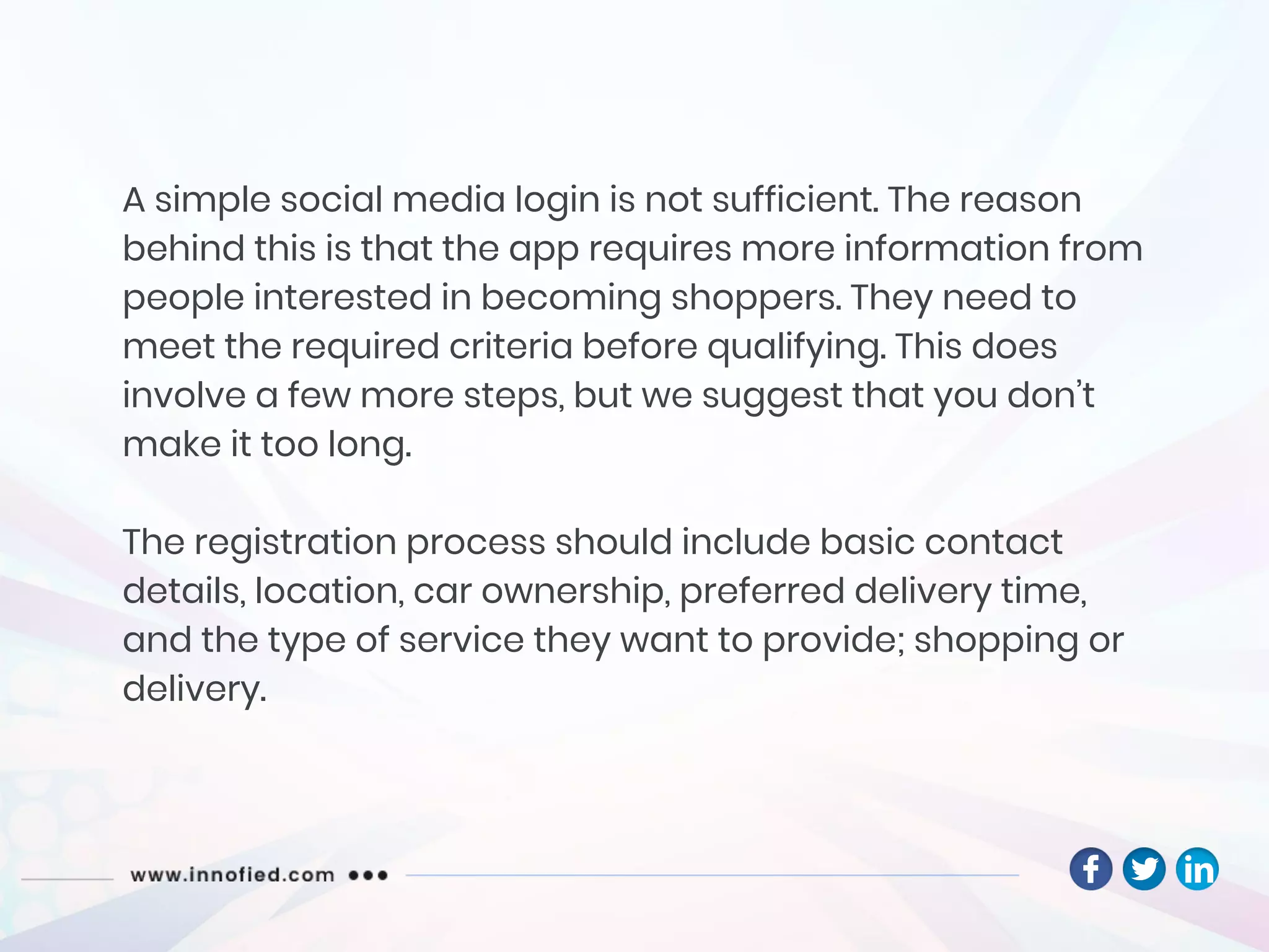 A simple social media login is not sufficient. The reason
behind this is that the app requires more information from
people interested in becoming shoppers. They need to
meet the required criteria before qualifying. This does
involve a few more steps, but we suggest that you don’t
make it too long.
The registration process should include basic contact
details, location, car ownership, preferred delivery time,
and the type of service they want to provide; shopping or
delivery.
 