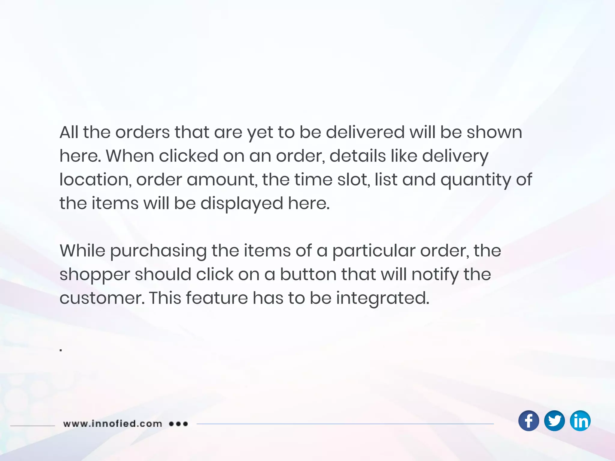 All the orders that are yet to be delivered will be shown
here. When clicked on an order, details like delivery
location, order amount, the time slot, list and quantity of
the items will be displayed here.
While purchasing the items of a particular order, the
shopper should click on a button that will notify the
customer. This feature has to be integrated.
.
 