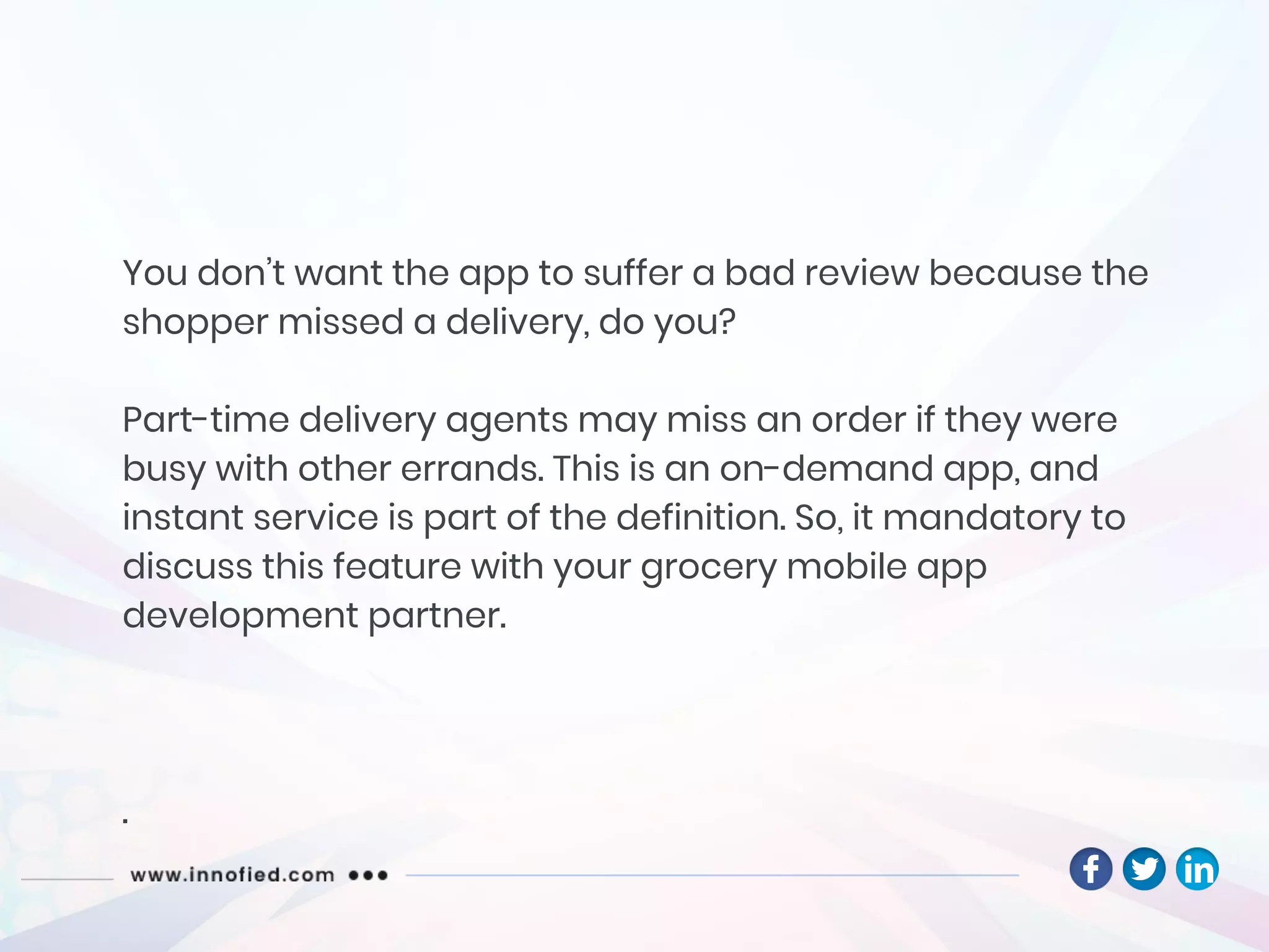 You don’t want the app to suffer a bad review because the
shopper missed a delivery, do you?
Part-time delivery agents may miss an order if they were
busy with other errands. This is an on-demand app, and
instant service is part of the definition. So, it mandatory to
discuss this feature with your grocery mobile app
development partner.
.
 