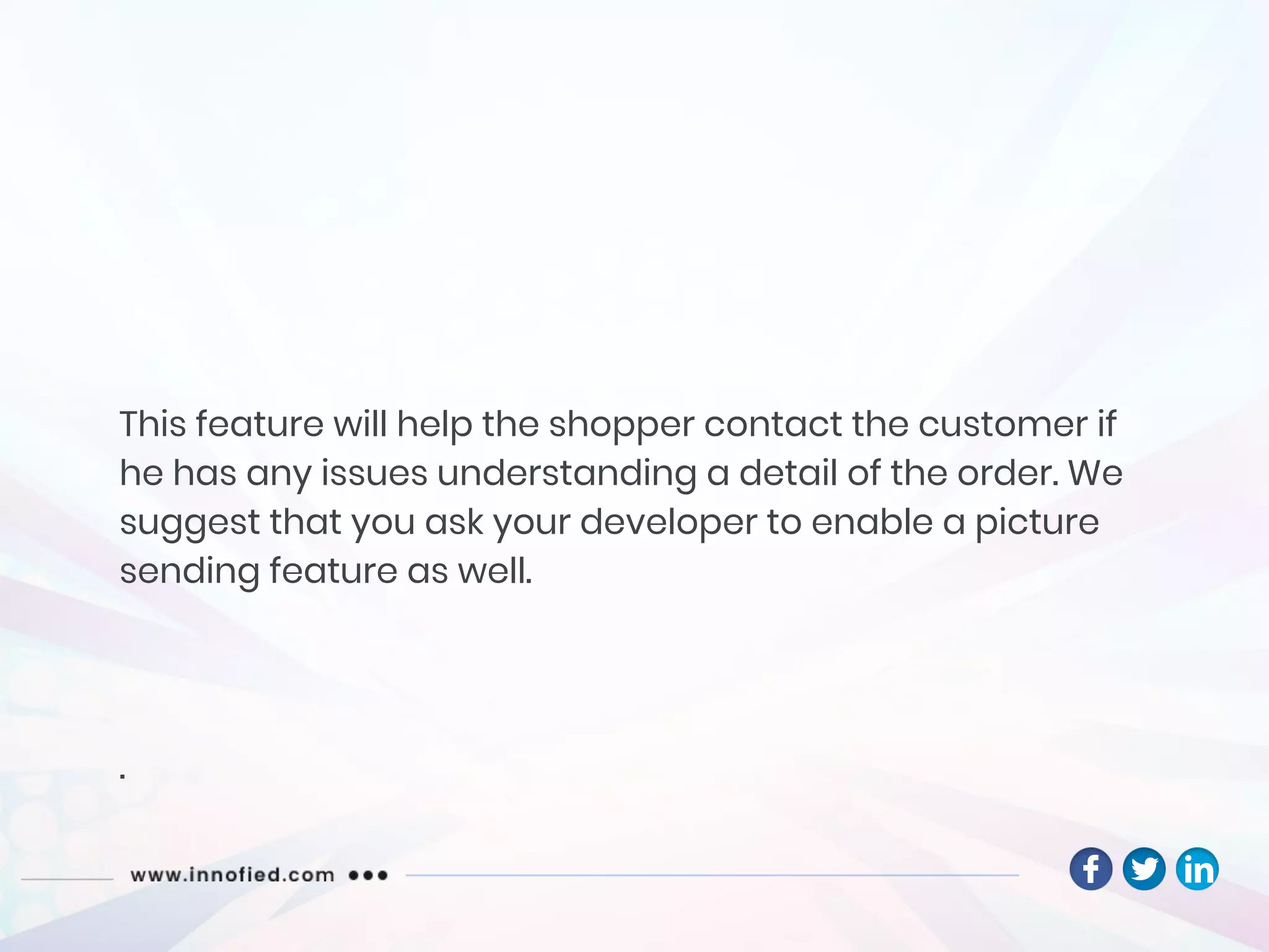 This feature will help the shopper contact the customer if
he has any issues understanding a detail of the order. We
suggest that you ask your developer to enable a picture
sending feature as well.
.
 