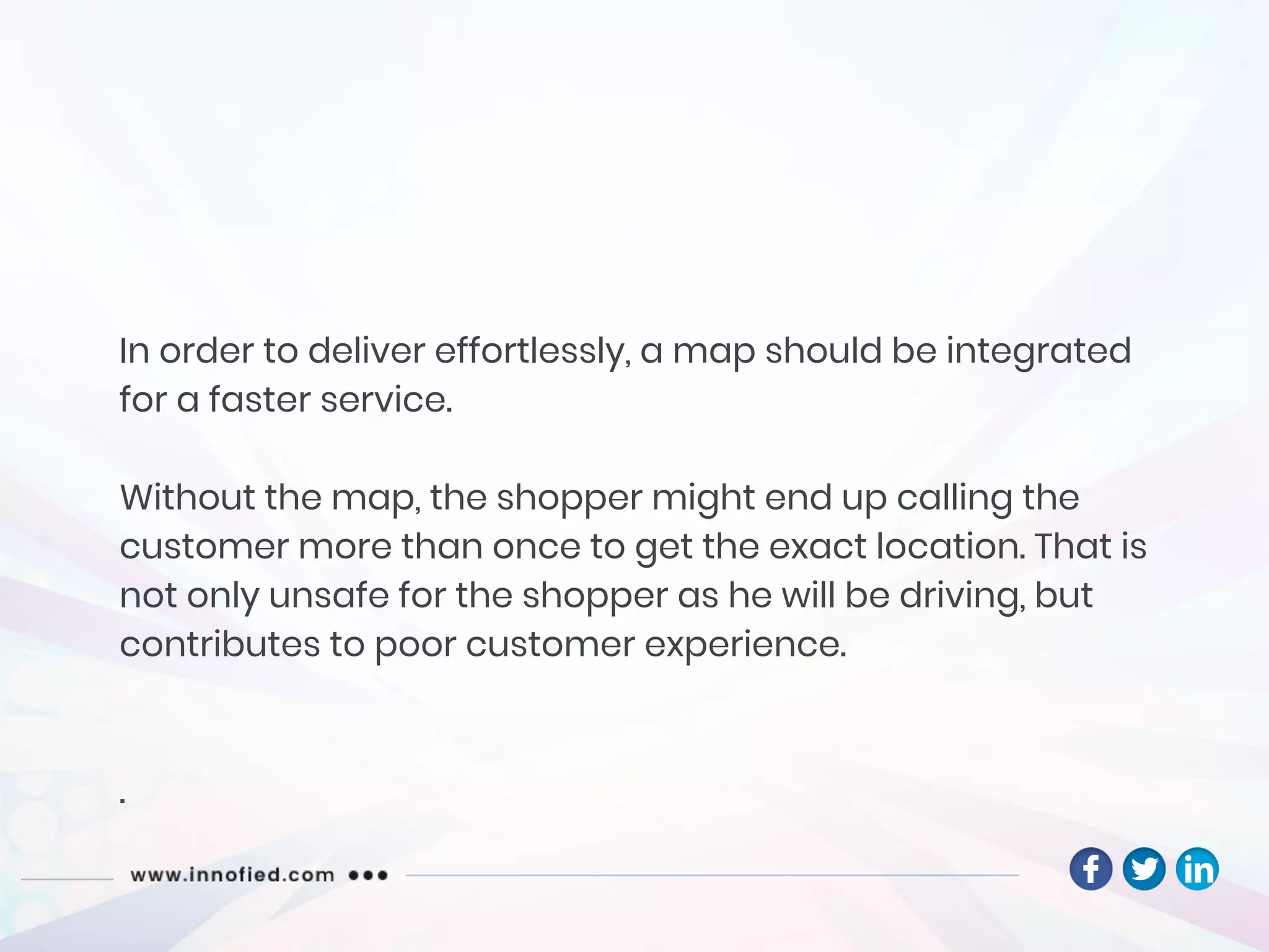 In order to deliver effortlessly, a map should be integrated
for a faster service.
Without the map, the shopper might end up calling the
customer more than once to get the exact location. That is
not only unsafe for the shopper as he will be driving, but
contributes to poor customer experience.
.
 