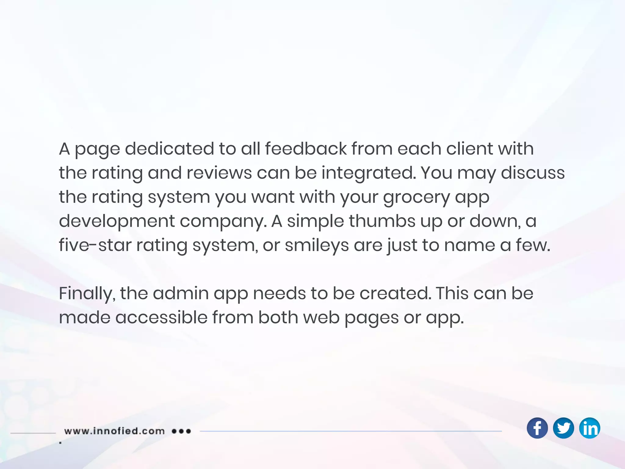 A page dedicated to all feedback from each client with
the rating and reviews can be integrated. You may discuss
the rating system you want with your grocery app
development company. A simple thumbs up or down, a
five-star rating system, or smileys are just to name a few.
Finally, the admin app needs to be created. This can be
made accessible from both web pages or app.
.
 