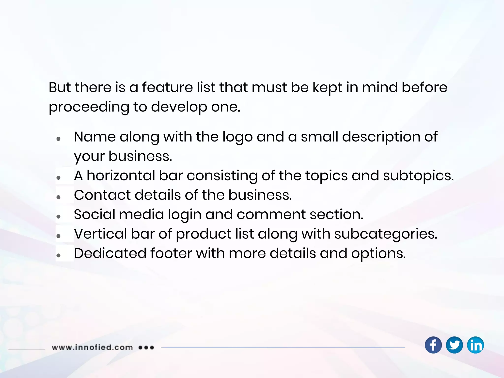 But there is a feature list that must be kept in mind before
proceeding to develop one.
● Name along with the logo and a small description of
your business.
● A horizontal bar consisting of the topics and subtopics.
● Contact details of the business.
● Social media login and comment section.
● Vertical bar of product list along with subcategories.
● Dedicated footer with more details and options.
 