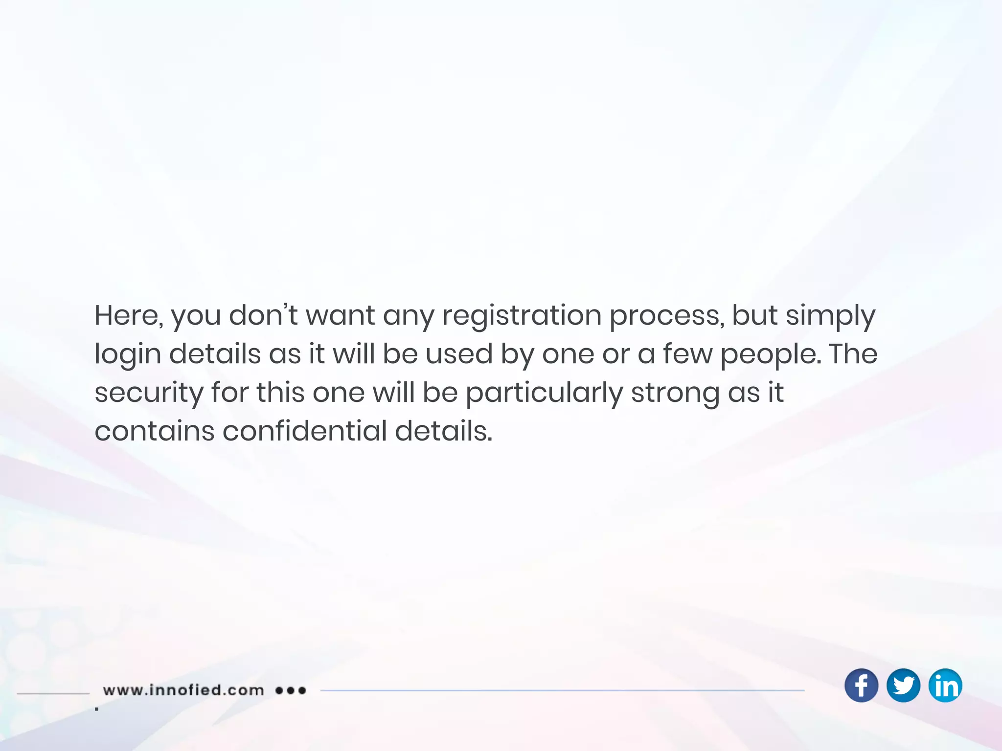 Here, you don’t want any registration process, but simply
login details as it will be used by one or a few people. The
security for this one will be particularly strong as it
contains confidential details.
.
 