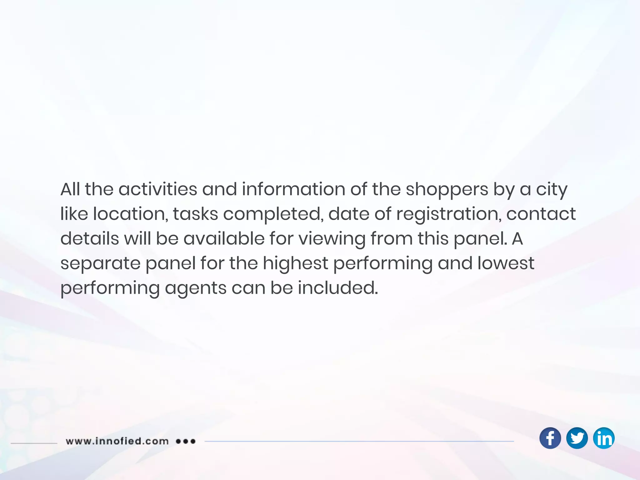All the activities and information of the shoppers by a city
like location, tasks completed, date of registration, contact
details will be available for viewing from this panel. A
separate panel for the highest performing and lowest
performing agents can be included.
 