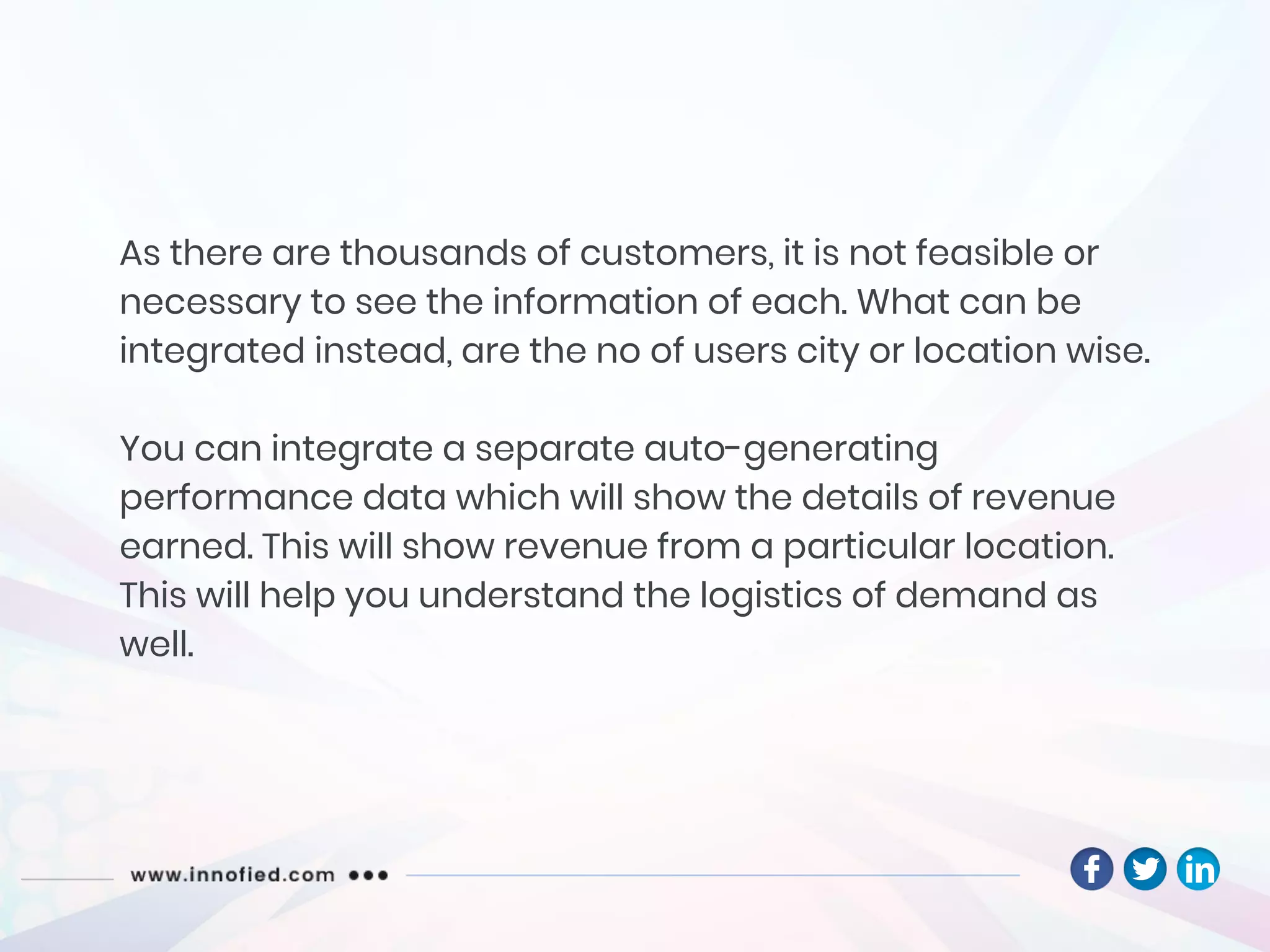 As there are thousands of customers, it is not feasible or
necessary to see the information of each. What can be
integrated instead, are the no of users city or location wise.
You can integrate a separate auto-generating
performance data which will show the details of revenue
earned. This will show revenue from a particular location.
This will help you understand the logistics of demand as
well.
 