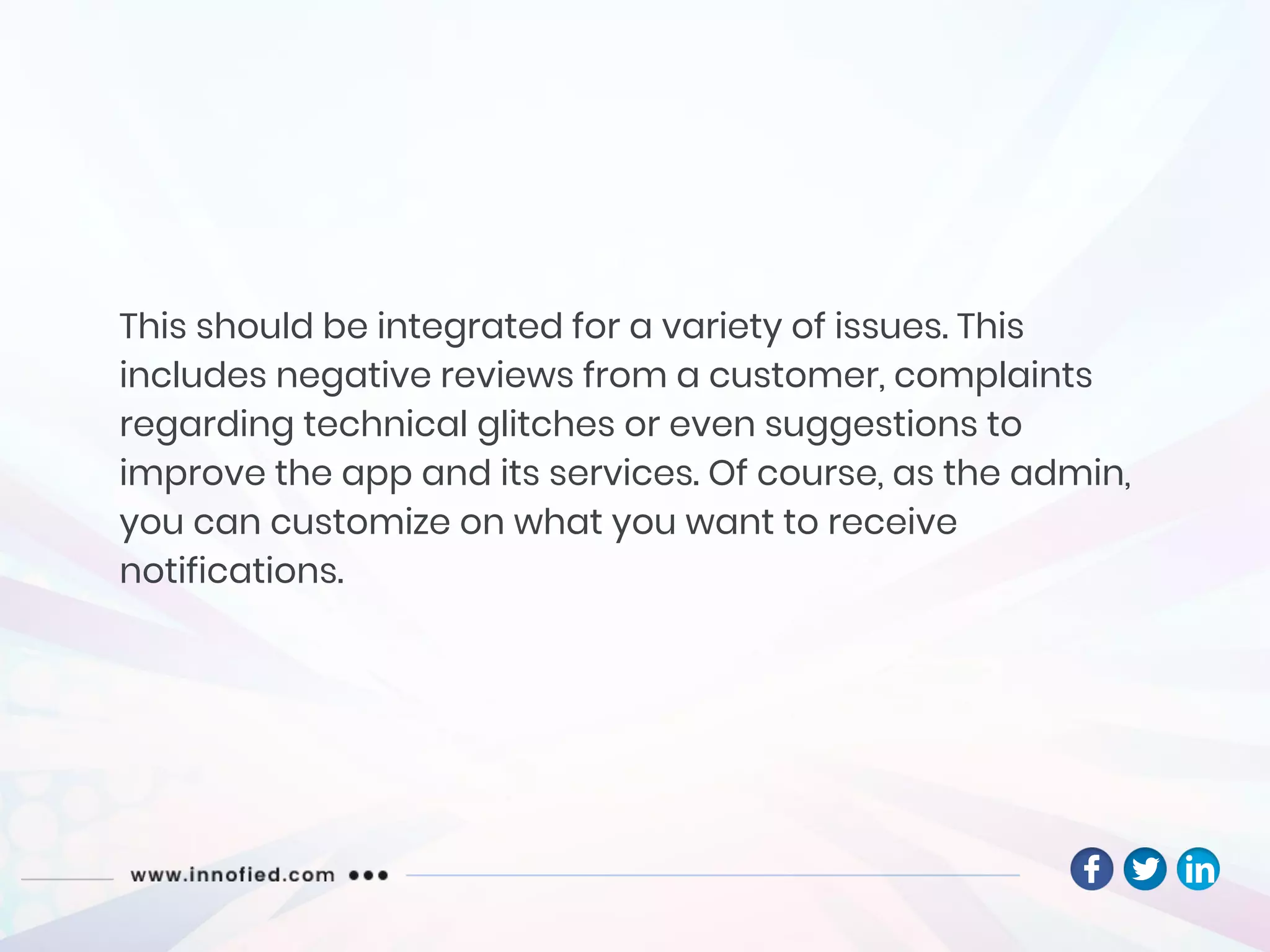 This should be integrated for a variety of issues. This
includes negative reviews from a customer, complaints
regarding technical glitches or even suggestions to
improve the app and its services. Of course, as the admin,
you can customize on what you want to receive
notifications.
 