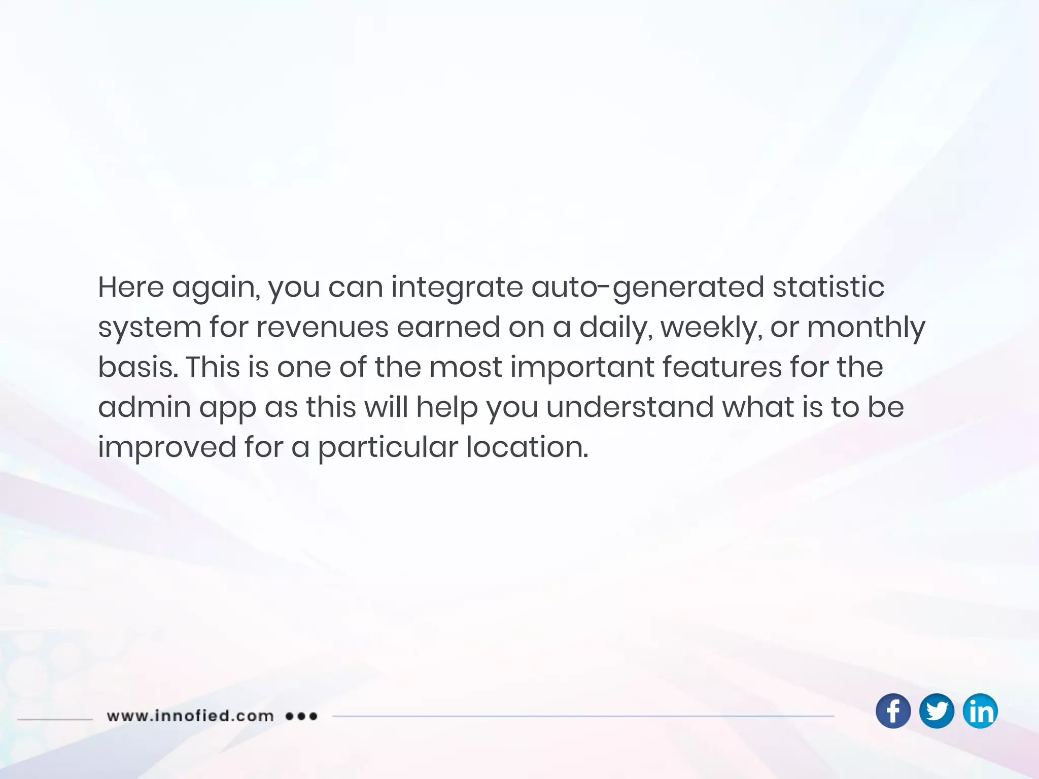 Here again, you can integrate auto-generated statistic
system for revenues earned on a daily, weekly, or monthly
basis. This is one of the most important features for the
admin app as this will help you understand what is to be
improved for a particular location.
 