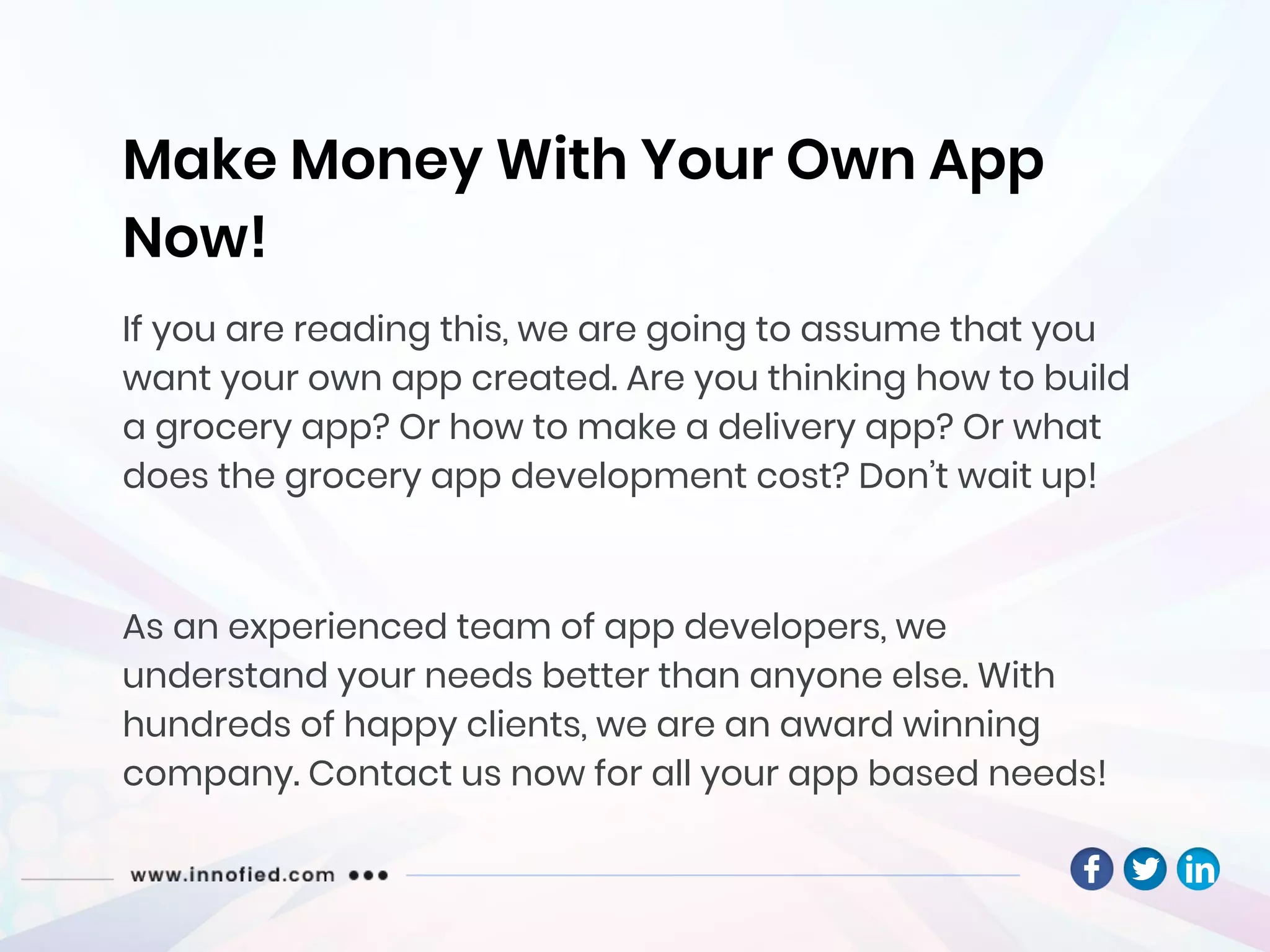 Make Money With Your Own App
Now!
If you are reading this, we are going to assume that you
want your own app created. Are you thinking how to build
a grocery app? Or how to make a delivery app? Or what
does the grocery app development cost? Don’t wait up!
As an experienced team of app developers, we
understand your needs better than anyone else. With
hundreds of happy clients, we are an award winning
company. Contact us now for all your app based needs!
 