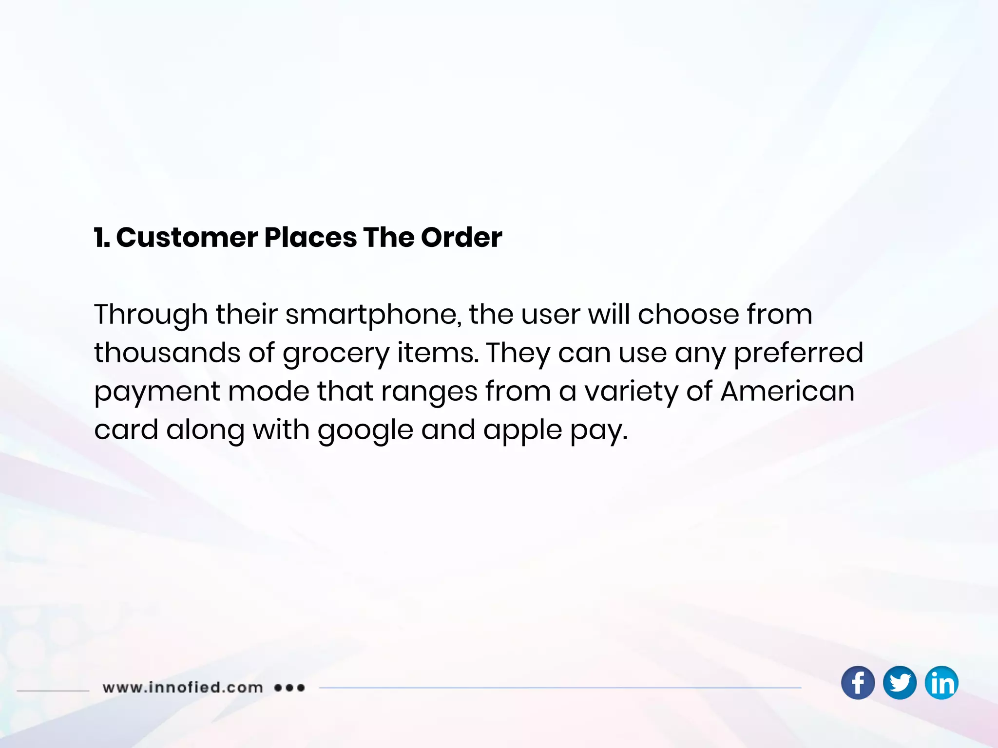 1. Customer Places The Order
Through their smartphone, the user will choose from
thousands of grocery items. They can use any preferred
payment mode that ranges from a variety of American
card along with google and apple pay.
 