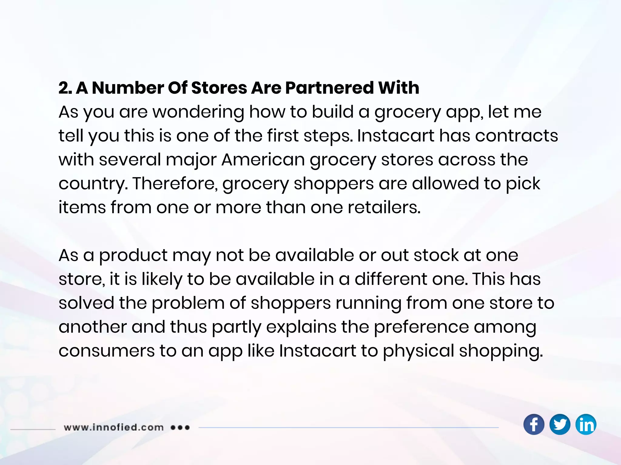 2. A Number Of Stores Are Partnered With
As you are wondering how to build a grocery app, let me
tell you this is one of the first steps. Instacart has contracts
with several major American grocery stores across the
country. Therefore, grocery shoppers are allowed to pick
items from one or more than one retailers.
As a product may not be available or out stock at one
store, it is likely to be available in a different one. This has
solved the problem of shoppers running from one store to
another and thus partly explains the preference among
consumers to an app like Instacart to physical shopping.
 