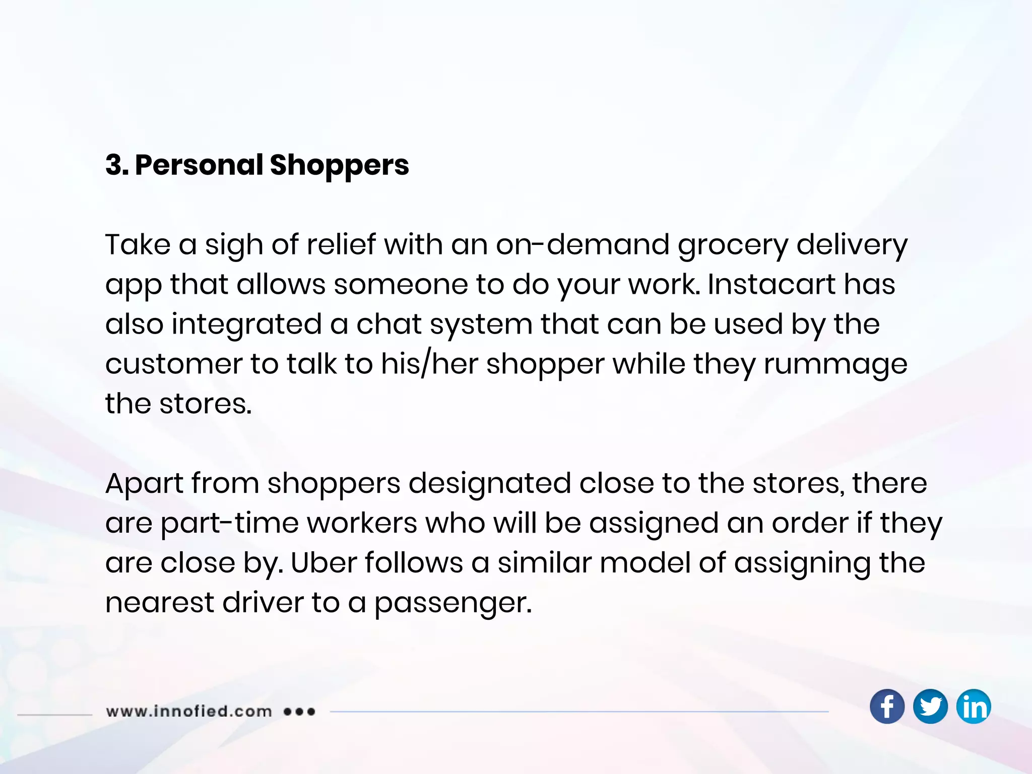 3. Personal Shoppers
Take a sigh of relief with an on-demand grocery delivery
app that allows someone to do your work. Instacart has
also integrated a chat system that can be used by the
customer to talk to his/her shopper while they rummage
the stores.
Apart from shoppers designated close to the stores, there
are part-time workers who will be assigned an order if they
are close by. Uber follows a similar model of assigning the
nearest driver to a passenger.
 