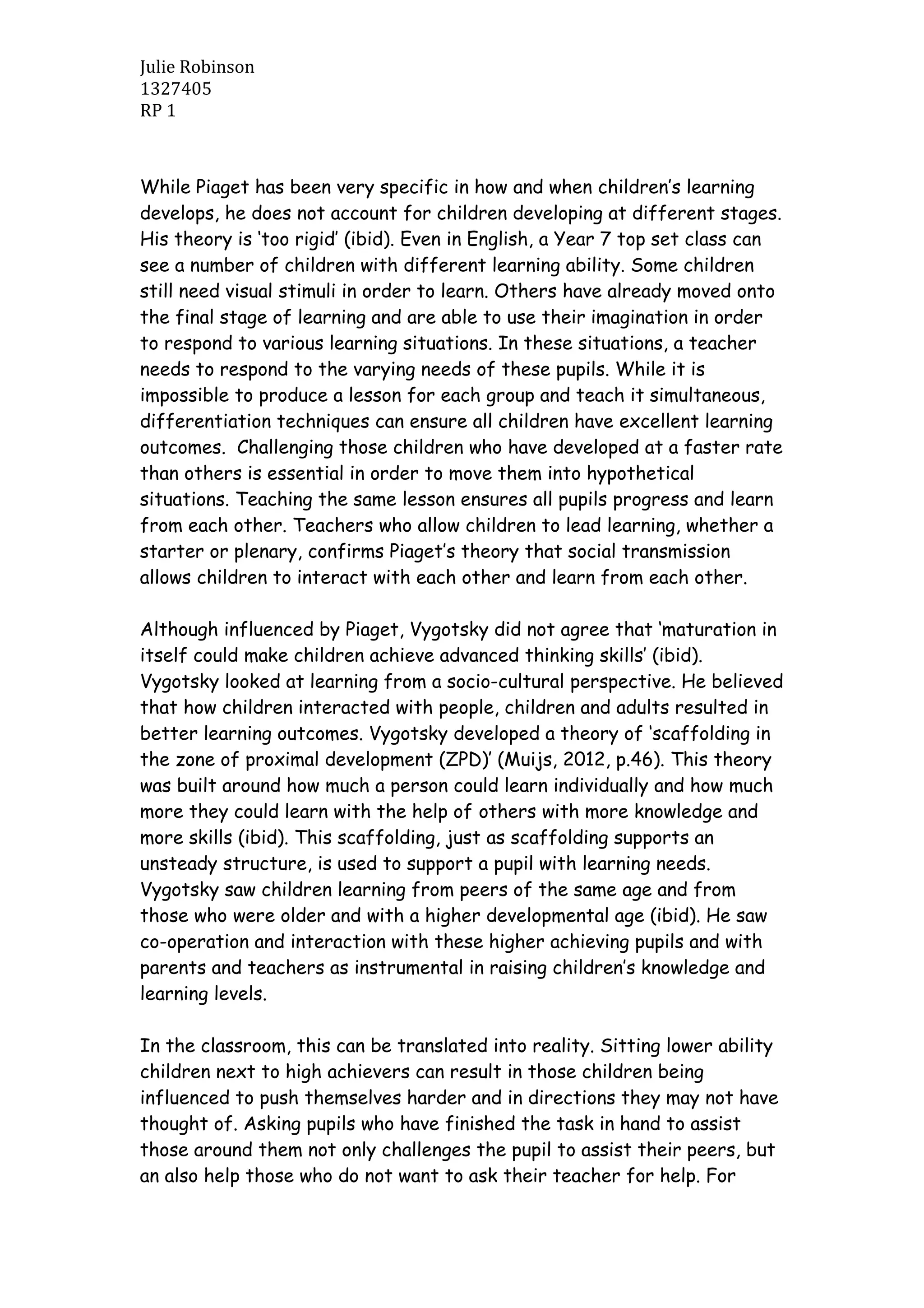 Julie Robinson
1327405
RP 1
While Piaget has been very specific in how and when children’s learning
develops, he does not account for children developing at different stages.
His theory is ‘too rigid’ (ibid). Even in English, a Year 7 top set class can
see a number of children with different learning ability. Some children
still need visual stimuli in order to learn. Others have already moved onto
the final stage of learning and are able to use their imagination in order
to respond to various learning situations. In these situations, a teacher
needs to respond to the varying needs of these pupils. While it is
impossible to produce a lesson for each group and teach it simultaneous,
differentiation techniques can ensure all children have excellent learning
outcomes. Challenging those children who have developed at a faster rate
than others is essential in order to move them into hypothetical
situations. Teaching the same lesson ensures all pupils progress and learn
from each other. Teachers who allow children to lead learning, whether a
starter or plenary, confirms Piaget’s theory that social transmission
allows children to interact with each other and learn from each other.
Although influenced by Piaget, Vygotsky did not agree that ‘maturation in
itself could make children achieve advanced thinking skills’ (ibid).
Vygotsky looked at learning from a socio-cultural perspective. He believed
that how children interacted with people, children and adults resulted in
better learning outcomes. Vygotsky developed a theory of ‘scaffolding in
the zone of proximal development (ZPD)’ (Muijs, 2012, p.46). This theory
was built around how much a person could learn individually and how much
more they could learn with the help of others with more knowledge and
more skills (ibid). This scaffolding, just as scaffolding supports an
unsteady structure, is used to support a pupil with learning needs.
Vygotsky saw children learning from peers of the same age and from
those who were older and with a higher developmental age (ibid). He saw
co-operation and interaction with these higher achieving pupils and with
parents and teachers as instrumental in raising children’s knowledge and
learning levels.
In the classroom, this can be translated into reality. Sitting lower ability
children next to high achievers can result in those children being
influenced to push themselves harder and in directions they may not have
thought of. Asking pupils who have finished the task in hand to assist
those around them not only challenges the pupil to assist their peers, but
an also help those who do not want to ask their teacher for help. For
 