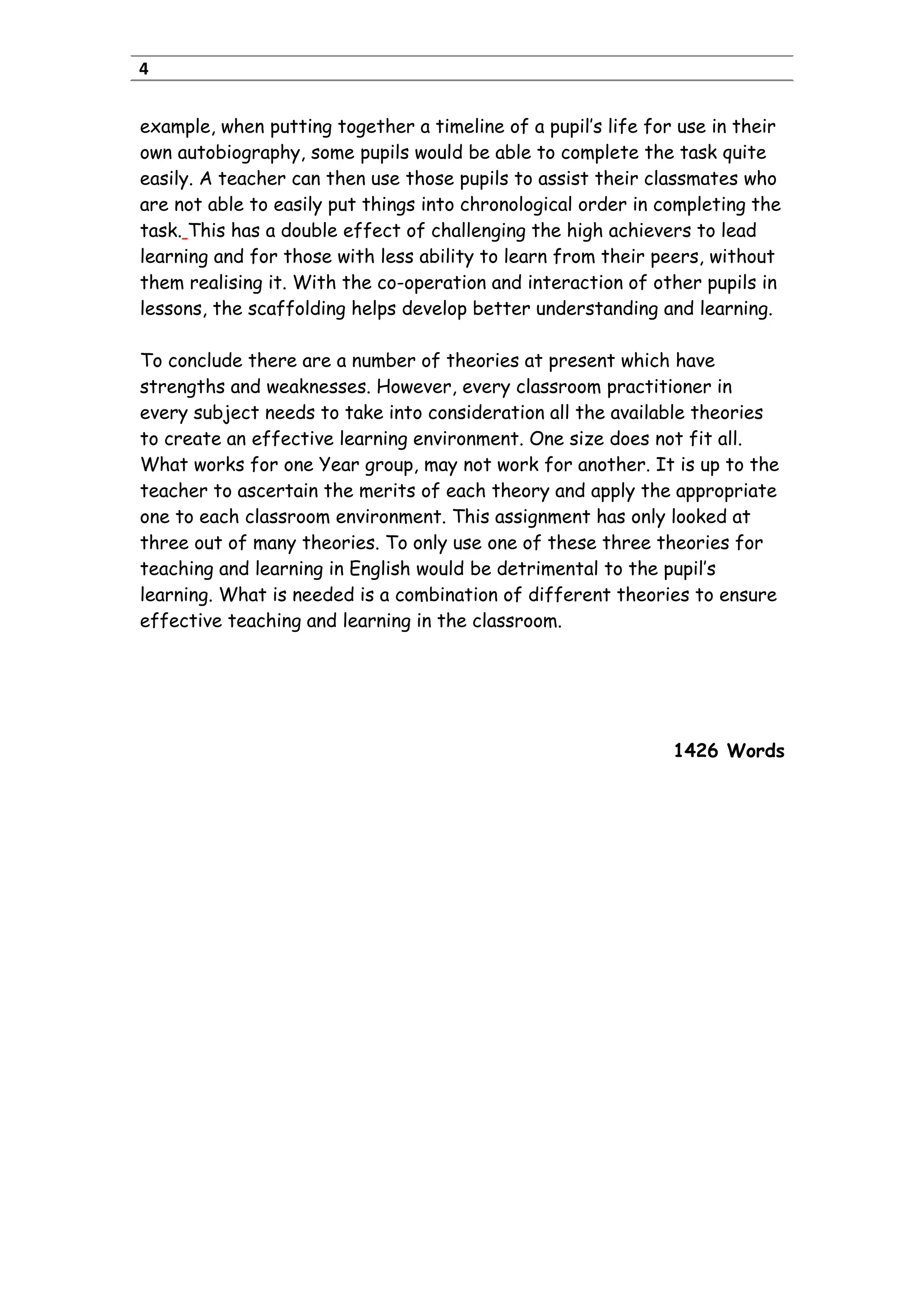 4
example, when putting together a timeline of a pupil’s life for use in their
own autobiography, some pupils would be able to complete the task quite
easily. A teacher can then use those pupils to assist their classmates who
are not able to easily put things into chronological order in completing the
task. This has a double effect of challenging the high achievers to lead
learning and for those with less ability to learn from their peers, without
them realising it. With the co-operation and interaction of other pupils in
lessons, the scaffolding helps develop better understanding and learning.
To conclude there are a number of theories at present which have
strengths and weaknesses. However, every classroom practitioner in
every subject needs to take into consideration all the available theories
to create an effective learning environment. One size does not fit all.
What works for one Year group, may not work for another. It is up to the
teacher to ascertain the merits of each theory and apply the appropriate
one to each classroom environment. This assignment has only looked at
three out of many theories. To only use one of these three theories for
teaching and learning in English would be detrimental to the pupil’s
learning. What is needed is a combination of different theories to ensure
effective teaching and learning in the classroom.
1426 Words
 