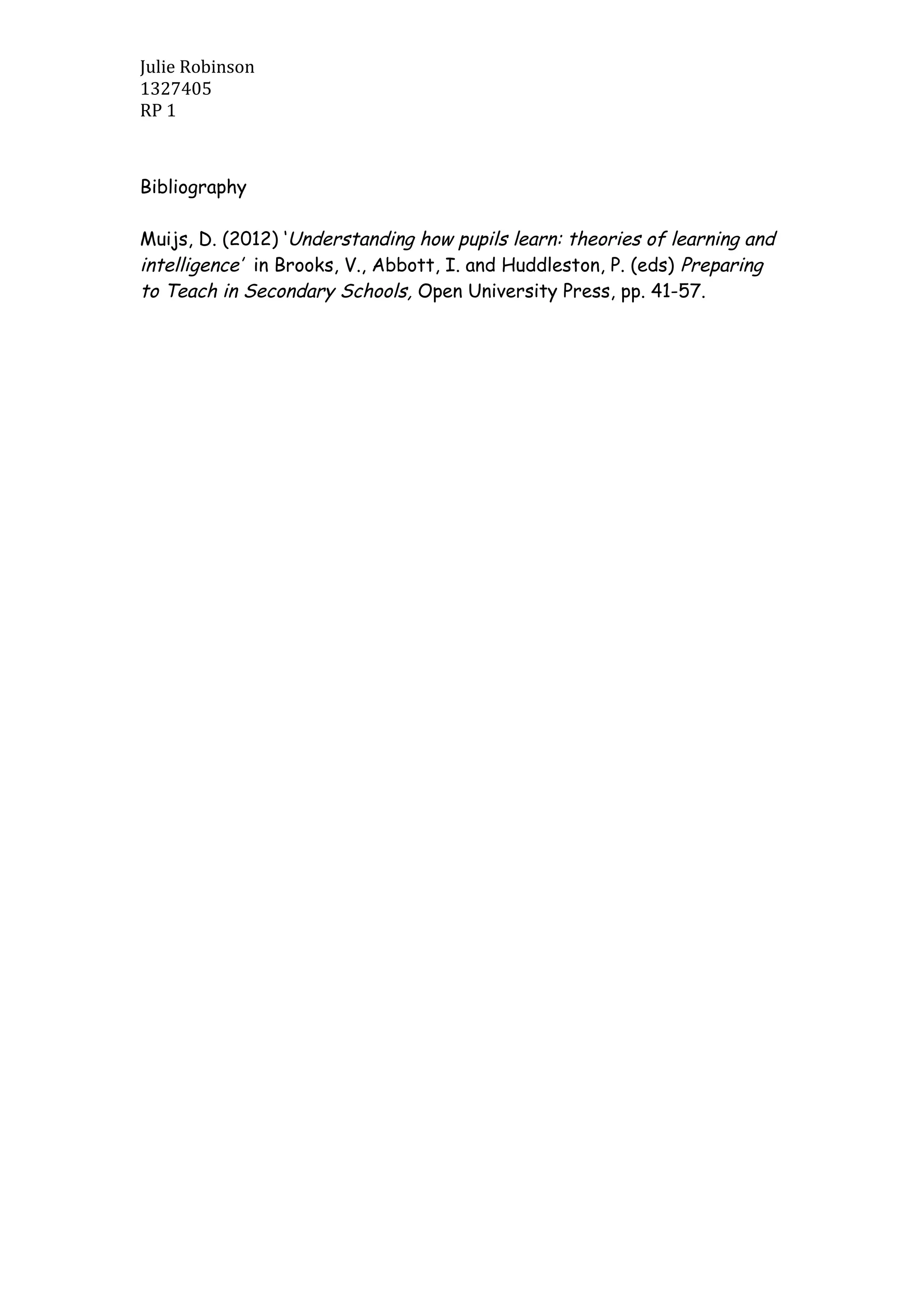 Julie Robinson
1327405
RP 1
Bibliography
Muijs, D. (2012) ‘Understanding how pupils learn: theories of learning and
intelligence’ in Brooks, V., Abbott, I. and Huddleston, P. (eds) Preparing
to Teach in Secondary Schools, Open University Press, pp. 41-57.
 