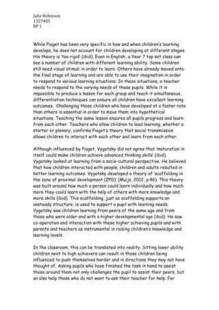 Julie Robinson
1327405
RP 1
While Piaget has been very specific in how and when children’s learning
develops, he does not account for children developing at different stages.
His theory is ‘too rigid’ (ibid). Even in English, a Year 7 top set class can
see a number of children with different learning ability. Some children
still need visual stimuli in order to learn. Others have already moved onto
the final stage of learning and are able to use their imagination in order
to respond to various learning situations. In these situations, a teacher
needs to respond to the varying needs of these pupils. While it is
impossible to produce a lesson for each group and teach it simultaneous,
differentiation techniques can ensure all children have excellent learning
outcomes. Challenging those children who have developed at a faster rate
than others is essential in order to move them into hypothetical
situations. Teaching the same lesson ensures all pupils progress and learn
from each other. Teachers who allow children to lead learning, whether a
starter or plenary, confirms Piaget’s theory that social transmission
allows children to interact with each other and learn from each other.
Although influenced by Piaget, Vygotsky did not agree that ‘maturation in
itself could make children achieve advanced thinking skills’ (ibid).
Vygotsky looked at learning from a socio-cultural perspective. He believed
that how children interacted with people, children and adults resulted in
better learning outcomes. Vygotsky developed a theory of ‘scaffolding in
the zone of proximal development (ZPD)’ (Muijs, 2012, p.46). This theory
was built around how much a person could learn individually and how much
more they could learn with the help of others with more knowledge and
more skills (ibid). This scaffolding, just as scaffolding supports an
unsteady structure, is used to support a pupil with learning needs.
Vygotsky saw children learning from peers of the same age and from
those who were older and with a higher developmental age (ibid). He saw
co-operation and interaction with these higher achieving pupils and with
parents and teachers as instrumental in raising children’s knowledge and
learning levels.
In the classroom, this can be translated into reality. Sitting lower ability
children next to high achievers can result in those children being
influenced to push themselves harder and in directions they may not have
thought of. Asking pupils who have finished the task in hand to assist
those around them not only challenges the pupil to assist their peers, but
an also help those who do not want to ask their teacher for help. For
 