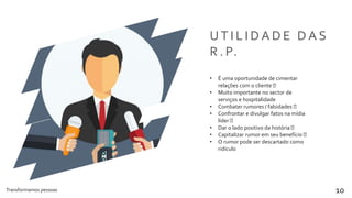 Transformamos pessoas 10
U T I L I D A D E D A S
R . P.
• É uma oportunidade de cimentar
relações com o cliente
• Muito importante no sector de
serviços e hospitalidade
• Combater rumores / falsidades
• Confrontar e divulgar fatos na mídia
líder
• Dar o lado positivo da história
• Capitalizar rumor em seu benefício
• O rumor pode ser descartado como
ridículo
 