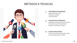 MÉTODOS ETÉCNICAS
Transformamos pessoas 12
Selecção de tempo e lugar
Selecção de jornalistas
Control da agenda
CONFERÊNCIA DE IMPRENSA
Declaração escrita distribuida para a imprensa
Acomodar os requerimentos da media
(História.Terceira pessoa, Citações)
COMUNICADO DE IMPRENSA
Pseudo-eventos para gerar atenção da media
Acomodar requerimentos da media
EVENTO PUBLICITÁRIO
 