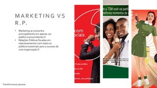 Transformamos pessoas 15
M A R K E T I N G V S
R . P.
• Marketing se concentra
principalmente em apenas um
público (consumidores)
• Relações Públicas focadas em
relacionamentos com todos os
públicos essenciais para o sucesso de
uma organização .
 
