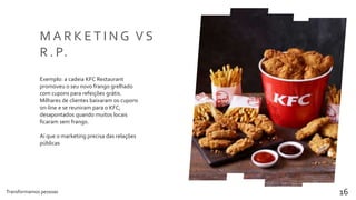 Transformamos pessoas 16
M A R K E T I N G V S
R . P.
Exemplo: a cadeia KFC Restaurant
promoveu o seu novo frango grelhado
com cupons para refeições grátis.
Milhares de clientes baixaram os cupons
on-line e se reuniram para o KFC,
desapontados quando muitos locais
ficaram sem frango.
Aí que o marketing precisa das relações
públicas
 
