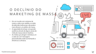 Transformamos pessoas 17
O D E C L Í N I O D O
M A R K E T I N G D E M A S S A
• Em um mundo com centenas de
canais a cabo e por satélite, as redes
de televisão tradicionais não podem
mais oferecer um público de massa.
• A capacidade de atingir uma grande
audiência através de alguns canais de
mídia de massa está em declínio.
• As mídias que atingem indivíduos um
a cada vez com mensagens
personalizadas estão aumentando a
eficiência e a eficácia.
 
