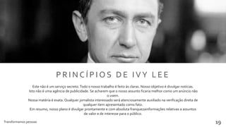 Transformamos pessoas 19
P R I N C Í P I O S D E I V Y L E E
Este não é um serviço secreto.Todo o nosso trabalho é feito às claras. Nosso objetivo é divulgar notícias.
Isto não é uma agência de publicidade. Se acharem que o nosso assunto ficaria melhor como um anúncio não
o usem.
Nossa matéria é exata. Qualquer jornalista interessado será atenciosamente auxiliado na verificação direta de
qualquer item apresentado como fato.
Em resumo, nosso plano é divulgar prontamente e com absoluta franquezainformações relativas a assuntos
de valor e de interesse para o público.
 