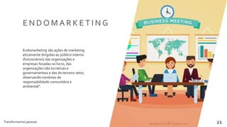 Transformamos pessoas 21
E N D O M A R K E T I N G
Endomarketing são ações de marketing
eticamente dirigidas ao público interno
(funcionários) das organizações e
empresas focadas no lucro, das
organizações não lucrativas e
governamentais e das do terceiro setor,
observando condutas de
responsabilidade comunitária e
ambiental”.
 