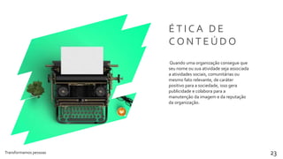 Transformamos pessoas 23
É T I C A D E
C O N T E Ú D O
Quando uma organização consegue que
seu nome ou sua atividade seja associada
a atividades sociais, comunitárias ou
mesmo fato relevante, de caráter
positivo para a sociedade, isso gera
publicidade e colabora para a
manutenção da imagem e da reputação
da organização.
 