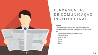 Transformamos pessoas 24
F E R R A M E N TA S
D E C O M U N I C A Ç Ã O
I N S T I T U C I O N A L
Release
É nome dado ao comunicado que informa algo da
empresa para a imprensa. Sua estrutura é composta
por:
- Logomarca ou logotipo da empresa;
- Título ou tema;
- Lead ou lide;
- Texto;
- Autor;
- Data.
 