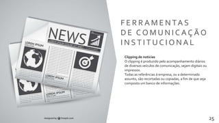 Transformamos pessoas 25
F E R R A M E N TA S
D E C O M U N I C A Ç Ã O
I N S T I T U C I O N A L
Clipping de notícias
O clipping é produzido pelo acompanhamento diários
de diversos veículos de comunicação, sejam digitais ou
impressos.
Todas as referências à empresa, ou a determinado
assunto, são recortadas ou copiadas, a fim de que seja
composto um banco de informações.
 