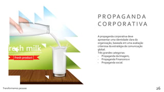 Transformamos pessoas 26
P R O PA G A N D A
C O R P O R AT I VA
A propaganda corporativa deve
apresentar uma identidade clara da
organização, baseada em uma avaliação
criteriosa da estratégia de comunicação
global.
Três grandes categorias:
- Propaganda da Imagem;
- Propaganda Financeira e
- Propaganda social.
 