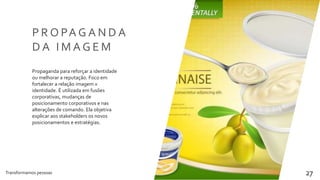 Transformamos pessoas 27
P R O PA G A N D A
D A I M A G E M
Propaganda para reforçar a identidade
ou melhorar a reputação. Foco em
fortalecer a relação imagem x
identidade. É utilizada em fusões
corporativas, mudanças de
posicionamento corporativos e nas
alterações de comando. Ela objetiva
explicar aos stakeholders os novos
posicionamentos e estratégias.
 