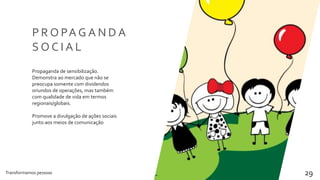 Transformamos pessoas 29
P R O PA G A N D A
S O C I A L
Propaganda de sensibilização.
Demonstra ao mercado que não se
preocupa somente com dividendos
oriundos de operações, mas também
com qualidade de vida em termos
regionais/globais.
Promove a divulgação de ações sociais
junto aos meios de comunicação
 