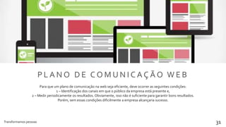 Transformamos pessoas 31
P L A N O D E C O M U N I C A Ç Ã O W E B
Para que um plano de comunicação na web seja eficiente, deve ocorrer as seguintes condições:
1 – Identificação dos canais em que o público da empresa está presente e,
2 – Medir periodicamente os resultados. Obviamente, isso não é suficiente para garantir bons resultados.
Porém, sem essas condições dificilmente a empresa alcançaria sucesso.
 